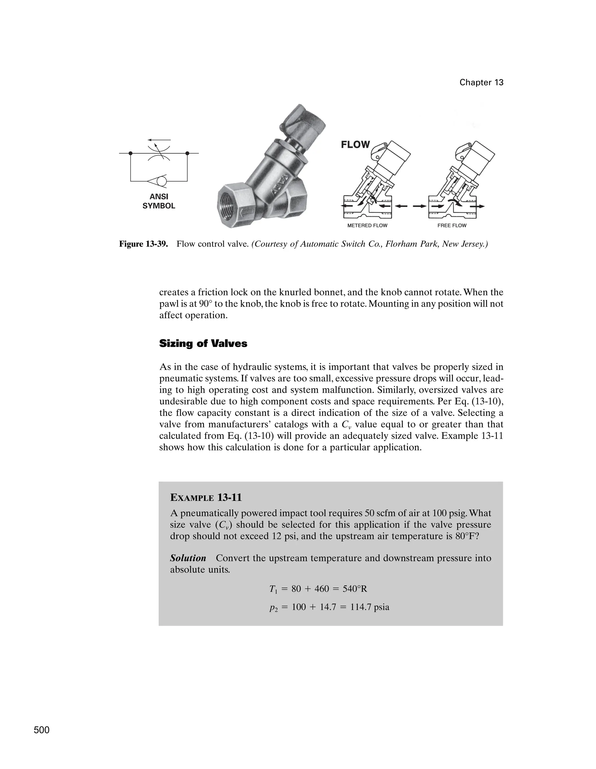 EXAMPLE 13-11
A pneumatically powered impact tool requires 50 scfm of air at 100 psig.What
size valve (Cv) should be selected for this application if the valve pressure
drop should not exceed 12 psi, and the upstream air temperature is 80°F?
Solution Convert the upstream temperature and downstream pressure into
absolute units.
p2  100  14.7  114.7 psia
T1  80  460  540°R
Chapter 13
ANSI
SYMBOL
Figure 13-39. Flow control valve. (Courtesy of Automatic Switch Co., Florham Park, New Jersey.)
creates a friction lock on the knurled bonnet, and the knob cannot rotate.When the
pawl is at 90° to the knob, the knob is free to rotate. Mounting in any position will not
affect operation.
Sizing of Valves
As in the case of hydraulic systems, it is important that valves be properly sized in
pneumatic systems. If valves are too small, excessive pressure drops will occur, lead-
ing to high operating cost and system malfunction. Similarly, oversized valves are
undesirable due to high component costs and space requirements. Per Eq. (13-10),
the flow capacity constant is a direct indication of the size of a valve. Selecting a
valve from manufacturers’ catalogs with a Cv value equal to or greater than that
calculated from Eq. (13-10) will provide an adequately sized valve. Example 13-11
shows how this calculation is done for a particular application.
500
 