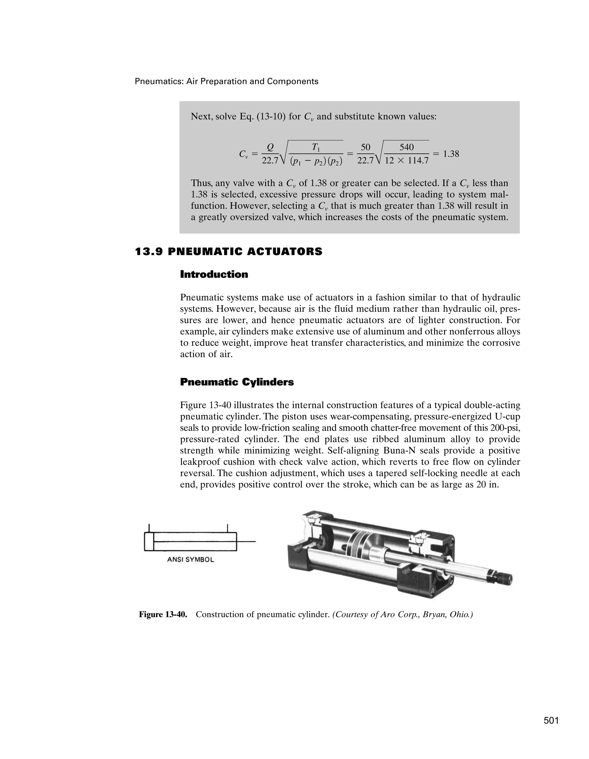 Next, solve Eq. (13-10) for Cv and substitute known values:
Thus, any valve with a Cv of 1.38 or greater can be selected. If a Cv less than
1.38 is selected, excessive pressure drops will occur, leading to system mal-
function. However, selecting a Cv that is much greater than 1.38 will result in
a greatly oversized valve, which increases the costs of the pneumatic system.
Cv 
Q
22.7B
T1
1p1  p2 2 1p2 2

50
22.7B
540
12  114.7
 1.38
Pneumatics: Air Preparation and Components
13.9 PNEUMATIC ACTUATORS
Introduction
Pneumatic systems make use of actuators in a fashion similar to that of hydraulic
systems. However, because air is the fluid medium rather than hydraulic oil, pres-
sures are lower, and hence pneumatic actuators are of lighter construction. For
example, air cylinders make extensive use of aluminum and other nonferrous alloys
to reduce weight, improve heat transfer characteristics, and minimize the corrosive
action of air.
Pneumatic Cylinders
Figure 13-40 illustrates the internal construction features of a typical double-acting
pneumatic cylinder. The piston uses wear-compensating, pressure-energized U-cup
seals to provide low-friction sealing and smooth chatter-free movement of this 200-psi,
pressure-rated cylinder. The end plates use ribbed aluminum alloy to provide
strength while minimizing weight. Self-aligning Buna-N seals provide a positive
leakproof cushion with check valve action, which reverts to free flow on cylinder
reversal. The cushion adjustment, which uses a tapered self-locking needle at each
end, provides positive control over the stroke, which can be as large as 20 in.
Figure 13-40. Construction of pneumatic cylinder. (Courtesy of Aro Corp., Bryan, Ohio.)
501
 
