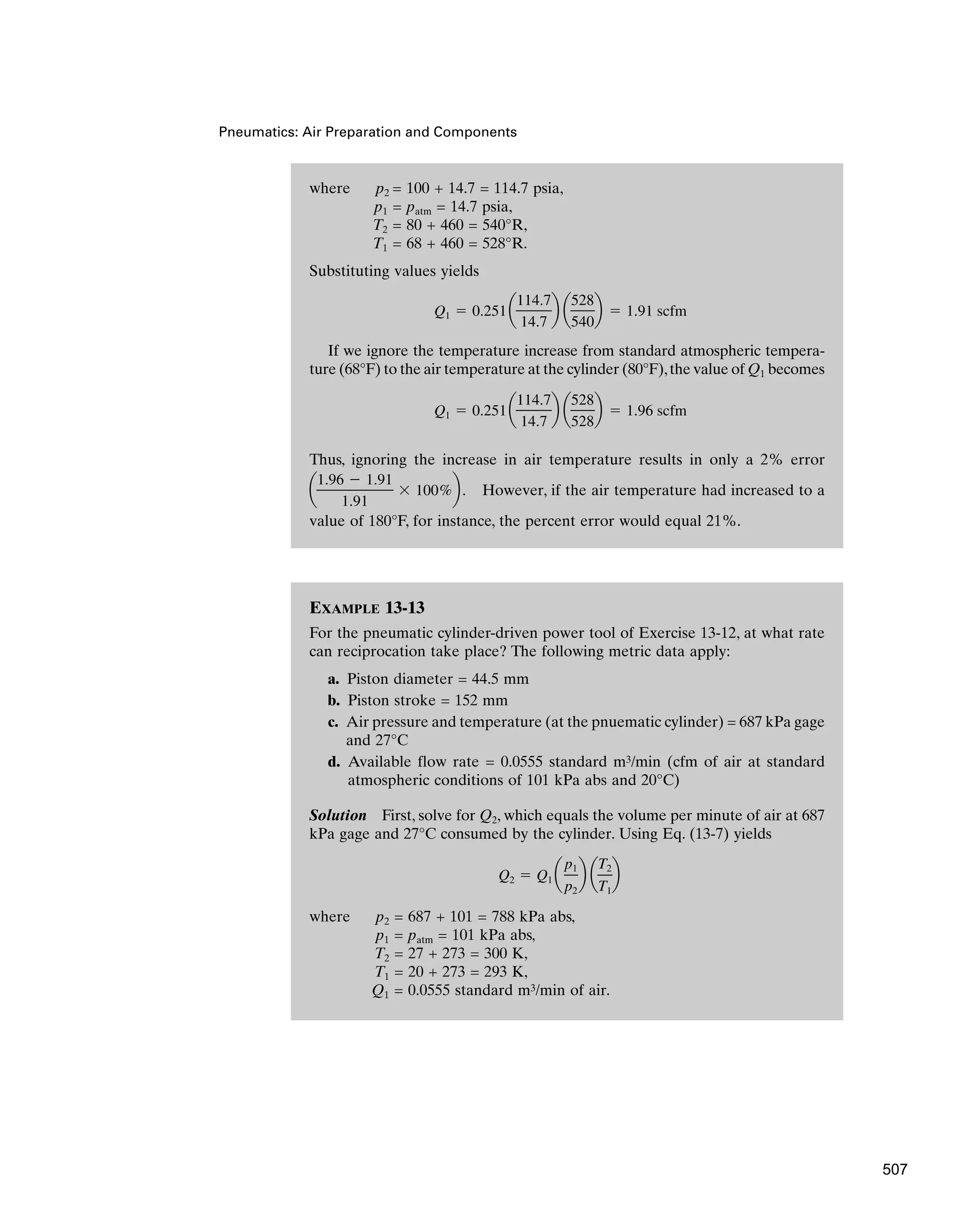 EXAMPLE 13-13
For the pneumatic cylinder-driven power tool of Exercise 13-12, at what rate
can reciprocation take place? The following metric data apply:
a. Piston diameter = 44.5 mm
b. Piston stroke = 152 mm
c. Air pressure and temperature (at the pnuematic cylinder) = 687 kPa gage
and 27°C
d. Available flow rate = 0.0555 standard m3/min (cfm of air at standard
atmospheric conditions of 101 kPa abs and 20°C)
Solution First, solve for Q2, which equals the volume per minute of air at 687
kPa gage and 27°C consumed by the cylinder. Using Eq. (13-7) yields
where p2 = 687 + 101 = 788 kPa abs,
p1 = patm = 101 kPa abs,
T2 = 27 + 273 = 300 K,
T1 = 20 + 273 = 293 K,
Q1 = 0.0555 standard m3/min of air.
Q2  Q1 a
p1
p2
b a
T2
T1
b
Pneumatics: Air Preparation and Components
where p2 = 100 + 14.7 = 114.7 psia,
p1 = patm = 14.7 psia,
T2 = 80 + 460 = 540°R,
T1 = 68 + 460 = 528°R.
Substituting values yields
If we ignore the temperature increase from standard atmospheric tempera-
ture (68°F) to the air temperature at the cylinder (80°F),the value of Q1 becomes
Thus, ignoring the increase in air temperature results in only a 2% error
However, if the air temperature had increased to a
value of 180°F, for instance, the percent error would equal 21%.
a
1.96  1.91
1.91
 100%b.
Q1  0.251a
114.7
14.7
b a
528
528
b  1.96 scfm
Q1  0.251a
114.7
14.7
b a
528
540
b  1.91 scfm
507
 