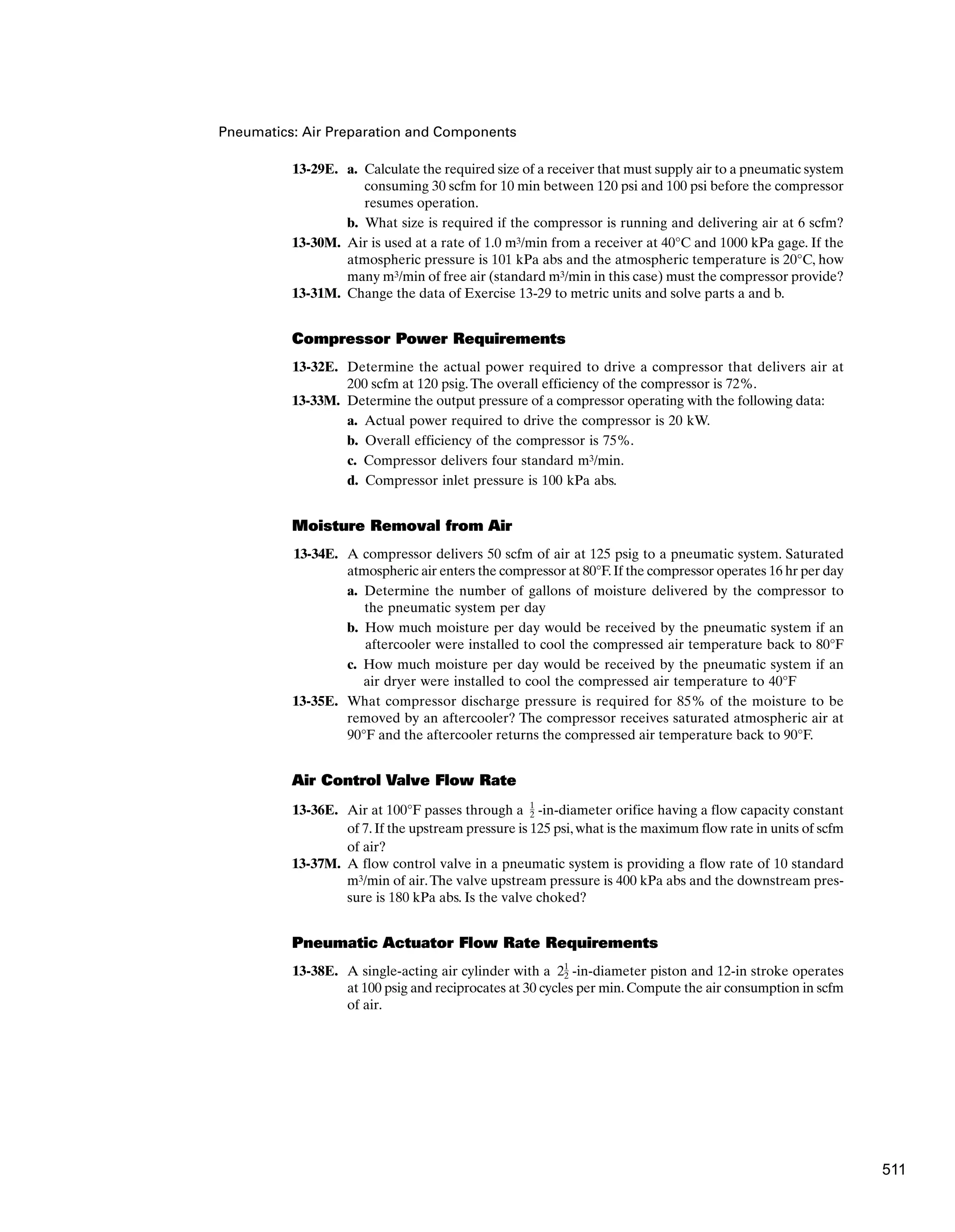 Pneumatics: Air Preparation and Components
13-29E. a. Calculate the required size of a receiver that must supply air to a pneumatic system
consuming 30 scfm for 10 min between 120 psi and 100 psi before the compressor
resumes operation.
b. What size is required if the compressor is running and delivering air at 6 scfm?
13-30M. Air is used at a rate of 1.0 m3/min from a receiver at 40°C and 1000 kPa gage. If the
atmospheric pressure is 101 kPa abs and the atmospheric temperature is 20°C, how
many m3/min of free air (standard m3/min in this case) must the compressor provide?
13-31M. Change the data of Exercise 13-29 to metric units and solve parts a and b.
Compressor Power Requirements
13-32E. Determine the actual power required to drive a compressor that delivers air at
200 scfm at 120 psig.The overall efficiency of the compressor is 72%.
13-33M. Determine the output pressure of a compressor operating with the following data:
a. Actual power required to drive the compressor is 20 kW.
b. Overall efficiency of the compressor is 75%.
c. Compressor delivers four standard m3/min.
d. Compressor inlet pressure is 100 kPa abs.
Moisture Removal from Air
13-34E. A compressor delivers 50 scfm of air at 125 psig to a pneumatic system. Saturated
atmospheric air enters the compressor at 80°F.If the compressor operates 16 hr per day
a. Determine the number of gallons of moisture delivered by the compressor to
the pneumatic system per day
b. How much moisture per day would be received by the pneumatic system if an
aftercooler were installed to cool the compressed air temperature back to 80°F
c. How much moisture per day would be received by the pneumatic system if an
air dryer were installed to cool the compressed air temperature to 40°F
13-35E. What compressor discharge pressure is required for 85% of the moisture to be
removed by an aftercooler? The compressor receives saturated atmospheric air at
90°F and the aftercooler returns the compressed air temperature back to 90°F.
Air Control Valve Flow Rate
13-36E. Air at 100°F passes through a -in-diameter orifice having a flow capacity constant
of 7.If the upstream pressure is 125 psi,what is the maximum flow rate in units of scfm
of air?
13-37M. A flow control valve in a pneumatic system is providing a flow rate of 10 standard
m3/min of air.The valve upstream pressure is 400 kPa abs and the downstream pres-
sure is 180 kPa abs. Is the valve choked?
Pneumatic Actuator Flow Rate Requirements
13-38E. A single-acting air cylinder with a -in-diameter piston and 12-in stroke operates
at 100 psig and reciprocates at 30 cycles per min.Compute the air consumption in scfm
of air.
21
2
1
2
511
 