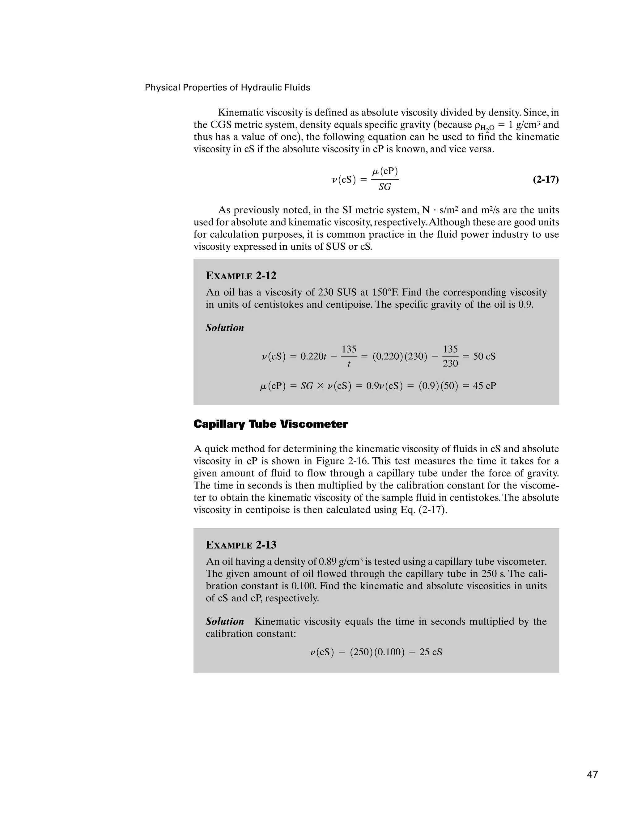 Physical Properties of Hydraulic Fluids
Kinematic viscosity is defined as absolute viscosity divided by density. Since, in
the CGS metric system, density equals specific gravity (because ρH2O  1 g/cm3 and
thus has a value of one), the following equation can be used to find the kinematic
viscosity in cS if the absolute viscosity in cP is known, and vice versa.
(2-17)
As previously noted, in the SI metric system, N  s/m2 and m2/s are the units
used for absolute and kinematic viscosity, respectively.Although these are good units
for calculation purposes, it is common practice in the fluid power industry to use
viscosity expressed in units of SUS or cS.
n1cS2 
m 1cP2
SG
EXAMPLE 2-12
An oil has a viscosity of 230 SUS at 150°F. Find the corresponding viscosity
in units of centistokes and centipoise. The specific gravity of the oil is 0.9.
Solution
m 1cP2  SG  n1cS2  0.9n1cS2  10.92 1502  45 cP
n1cS2  0.220t 
135
t
 10.2202 12302 
135
230
 50 cS
EXAMPLE 2-13
An oil having a density of 0.89 g/cm3 is tested using a capillary tube viscometer.
The given amount of oil flowed through the capillary tube in 250 s. The cali-
bration constant is 0.100. Find the kinematic and absolute viscosities in units
of cS and cP, respectively.
Solution Kinematic viscosity equals the time in seconds multiplied by the
calibration constant:
n1cS2  12502 10.1002  25 cS
Capillary Tube Viscometer
A quick method for determining the kinematic viscosity of fluids in cS and absolute
viscosity in cP is shown in Figure 2-16. This test measures the time it takes for a
given amount of fluid to flow through a capillary tube under the force of gravity.
The time in seconds is then multiplied by the calibration constant for the viscome-
ter to obtain the kinematic viscosity of the sample fluid in centistokes.The absolute
viscosity in centipoise is then calculated using Eq. (2-17).
47
 