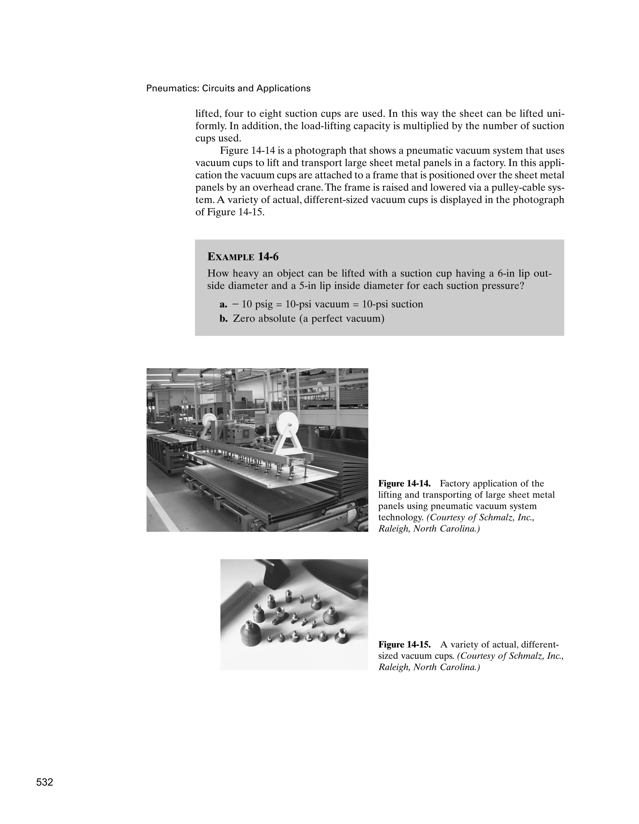 Pneumatics: Circuits and Applications
lifted, four to eight suction cups are used. In this way the sheet can be lifted uni-
formly. In addition, the load-lifting capacity is multiplied by the number of suction
cups used.
Figure 14-14 is a photograph that shows a pneumatic vacuum system that uses
vacuum cups to lift and transport large sheet metal panels in a factory. In this appli-
cation the vacuum cups are attached to a frame that is positioned over the sheet metal
panels by an overhead crane.The frame is raised and lowered via a pulley-cable sys-
tem.A variety of actual, different-sized vacuum cups is displayed in the photograph
of Figure 14-15.
Figure 14-14. Factory application of the
lifting and transporting of large sheet metal
panels using pneumatic vacuum system
technology. (Courtesy of Schmalz, Inc.,
Raleigh, North Carolina.)
Figure 14-15. A variety of actual, different-
sized vacuum cups. (Courtesy of Schmalz, Inc.,
Raleigh, North Carolina.)
EXAMPLE 14-6
How heavy an object can be lifted with a suction cup having a 6-in lip out-
side diameter and a 5-in lip inside diameter for each suction pressure?
a. - 10 psig = 10-psi vacuum = 10-psi suction
b. Zero absolute (a perfect vacuum)
532
 