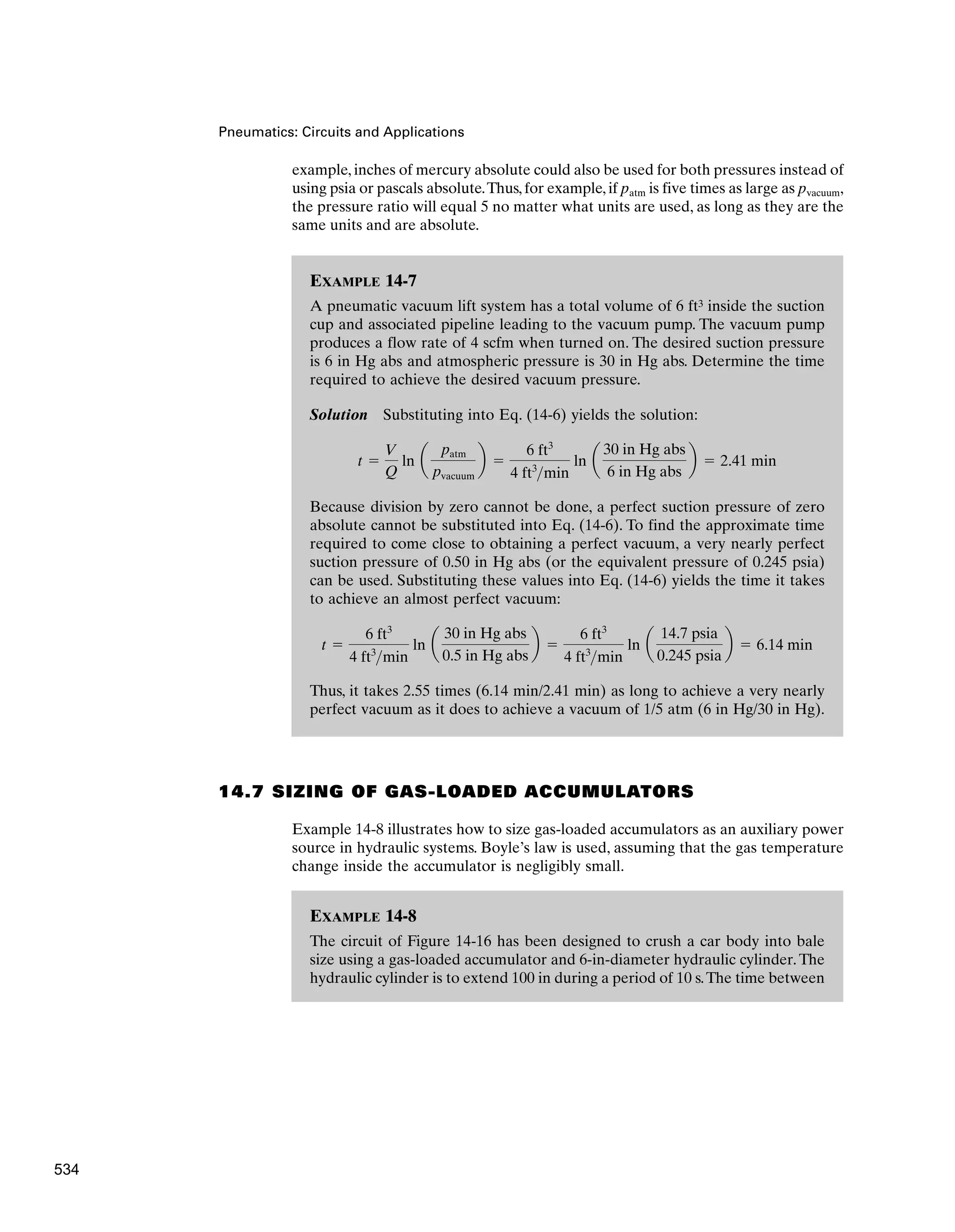 Pneumatics: Circuits and Applications
example, inches of mercury absolute could also be used for both pressures instead of
using psia or pascals absolute.Thus, for example, if patm is five times as large as pvacuum,
the pressure ratio will equal 5 no matter what units are used, as long as they are the
same units and are absolute.
EXAMPLE 14-7
A pneumatic vacuum lift system has a total volume of 6 ft3 inside the suction
cup and associated pipeline leading to the vacuum pump. The vacuum pump
produces a flow rate of 4 scfm when turned on. The desired suction pressure
is 6 in Hg abs and atmospheric pressure is 30 in Hg abs. Determine the time
required to achieve the desired vacuum pressure.
Solution Substituting into Eq. (14-6) yields the solution:
Because division by zero cannot be done, a perfect suction pressure of zero
absolute cannot be substituted into Eq. (14-6). To find the approximate time
required to come close to obtaining a perfect vacuum, a very nearly perfect
suction pressure of 0.50 in Hg abs (or the equivalent pressure of 0.245 psia)
can be used. Substituting these values into Eq. (14-6) yields the time it takes
to achieve an almost perfect vacuum:
Thus, it takes 2.55 times (6.14 min/2.41 min) as long to achieve a very nearly
perfect vacuum as it does to achieve a vacuum of 1/5 atm (6 in Hg/30 in Hg).
t ⫽
6 ft3
4 ft3
min
ln a
30 in Hg abs
0.5 in Hg abs
b ⫽
6 ft3
4 ft3
min
ln a
14.7 psia
0.245 psia
b ⫽ 6.14 min
t ⫽
V
Q
ln a
patm
pvacuum
b ⫽
6 ft3
4 ft3
min
ln a
30 in Hg abs
6 in Hg abs
b ⫽ 2.41 min
14.7 SIZING OF GAS-LOADED ACCUMULATORS
Example 14-8 illustrates how to size gas-loaded accumulators as an auxiliary power
source in hydraulic systems. Boyle’s law is used, assuming that the gas temperature
change inside the accumulator is negligibly small.
EXAMPLE 14-8
The circuit of Figure 14-16 has been designed to crush a car body into bale
size using a gas-loaded accumulator and 6-in-diameter hydraulic cylinder.The
hydraulic cylinder is to extend 100 in during a period of 10 s.The time between
534
 