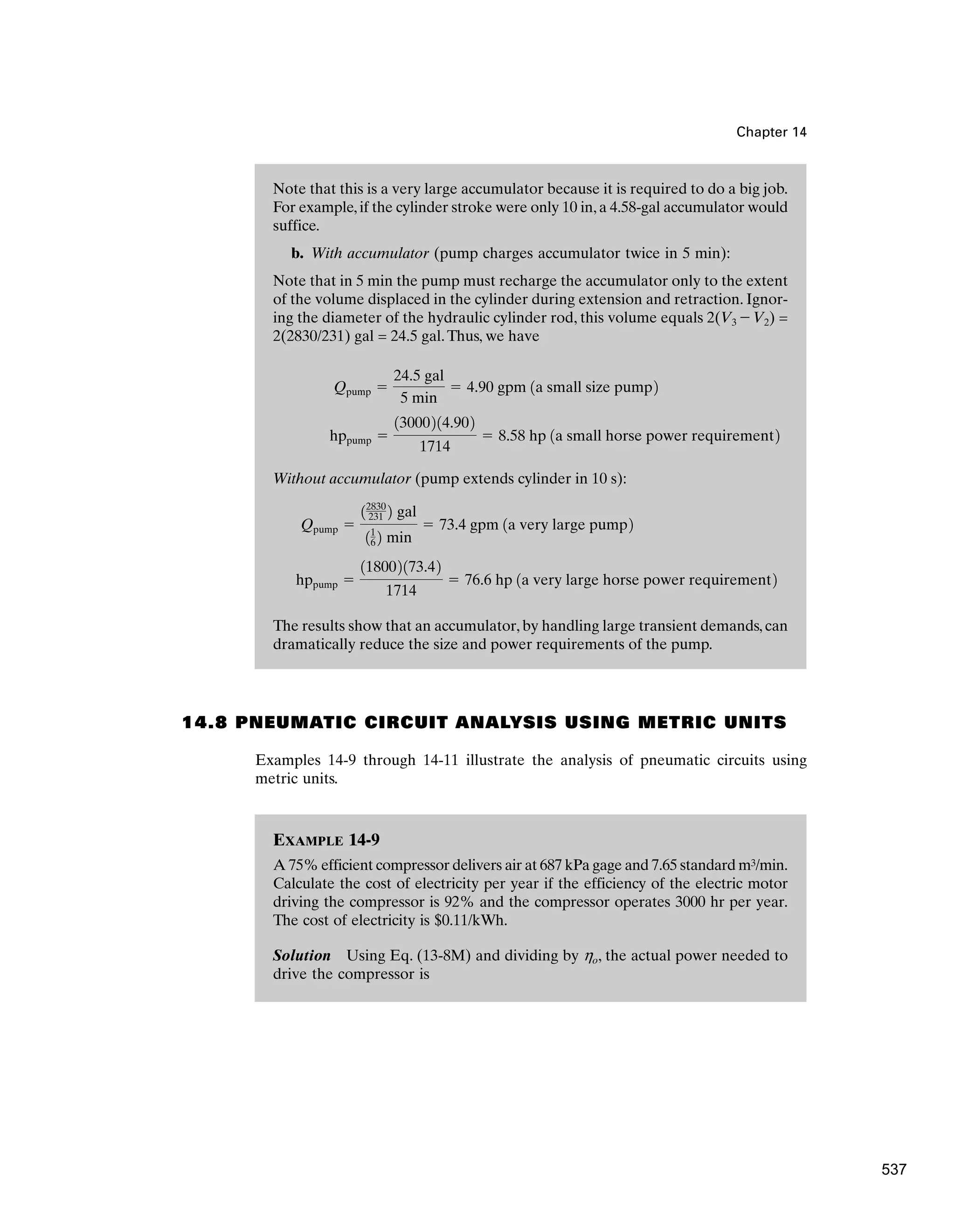 EXAMPLE 14-9
A 75% efficient compressor delivers air at 687 kPa gage and 7.65 standard m3/min.
Calculate the cost of electricity per year if the efficiency of the electric motor
driving the compressor is 92% and the compressor operates 3000 hr per year.
The cost of electricity is $0.11/kWh.
Solution Using Eq. (13-8M) and dividing by ho, the actual power needed to
drive the compressor is
Note that this is a very large accumulator because it is required to do a big job.
For example,if the cylinder stroke were only 10 in,a 4.58-gal accumulator would
suffice.
b. With accumulator (pump charges accumulator twice in 5 min):
Note that in 5 min the pump must recharge the accumulator only to the extent
of the volume displaced in the cylinder during extension and retraction. Ignor-
ing the diameter of the hydraulic cylinder rod, this volume equals 2(V3 - V2) =
2(2830/231) gal = 24.5 gal.Thus, we have
Without accumulator (pump extends cylinder in 10 s):
The results show that an accumulator, by handling large transient demands, can
dramatically reduce the size and power requirements of the pump.
hppump ⫽
118002173.42
1714
⫽ 76.6 hp 1a very large horse power requirement2
Qpump ⫽
12830
231 2 gal
11
6 2 min
⫽ 73.4 gpm 1a very large pump2
hppump ⫽
13000214.902
1714
⫽ 8.58 hp 1a small horse power requirement2
Qpump ⫽
24.5 gal
5 min
⫽ 4.90 gpm 1a small size pump2
Chapter 14
14.8 PNEUMATIC CIRCUIT ANALYSIS USING METRIC UNITS
Examples 14-9 through 14-11 illustrate the analysis of pneumatic circuits using
metric units.
537
 