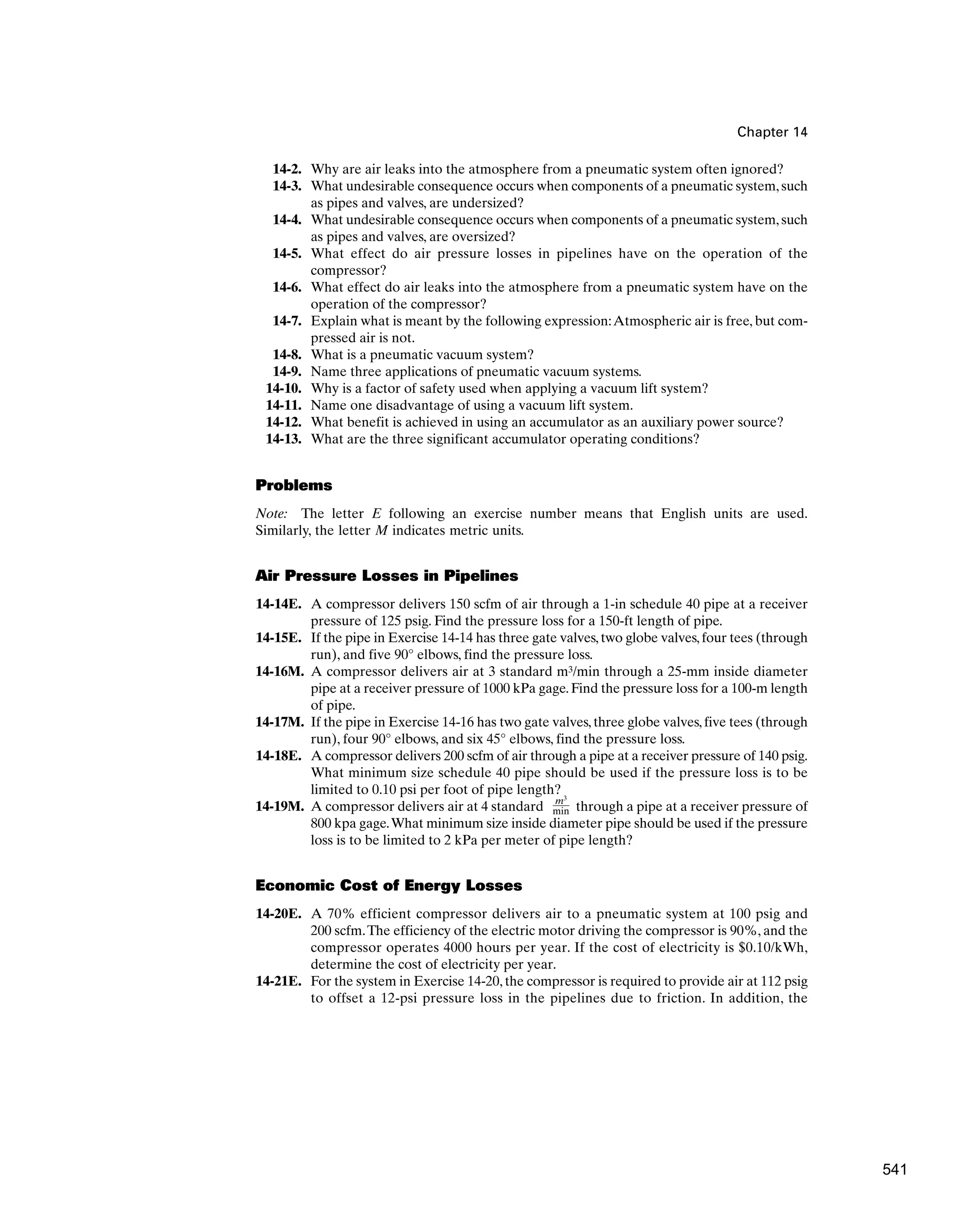Chapter 14
14-2. Why are air leaks into the atmosphere from a pneumatic system often ignored?
14-3. What undesirable consequence occurs when components of a pneumatic system,such
as pipes and valves, are undersized?
14-4. What undesirable consequence occurs when components of a pneumatic system,such
as pipes and valves, are oversized?
14-5. What effect do air pressure losses in pipelines have on the operation of the
compressor?
14-6. What effect do air leaks into the atmosphere from a pneumatic system have on the
operation of the compressor?
14-7. Explain what is meant by the following expression:Atmospheric air is free, but com-
pressed air is not.
14-8. What is a pneumatic vacuum system?
14-9. Name three applications of pneumatic vacuum systems.
14-10. Why is a factor of safety used when applying a vacuum lift system?
14-11. Name one disadvantage of using a vacuum lift system.
14-12. What benefit is achieved in using an accumulator as an auxiliary power source?
14-13. What are the three significant accumulator operating conditions?
Problems
Note: The letter E following an exercise number means that English units are used.
Similarly, the letter M indicates metric units.
Air Pressure Losses in Pipelines
14-14E. A compressor delivers 150 scfm of air through a 1-in schedule 40 pipe at a receiver
pressure of 125 psig. Find the pressure loss for a 150-ft length of pipe.
14-15E. If the pipe in Exercise 14-14 has three gate valves,two globe valves,four tees (through
run), and five 90° elbows, find the pressure loss.
14-16M. A compressor delivers air at 3 standard m3/min through a 25-mm inside diameter
pipe at a receiver pressure of 1000 kPa gage. Find the pressure loss for a 100-m length
of pipe.
14-17M. If the pipe in Exercise 14-16 has two gate valves, three globe valves, five tees (through
run), four 90° elbows, and six 45° elbows, find the pressure loss.
14-18E. A compressor delivers 200 scfm of air through a pipe at a receiver pressure of 140 psig.
What minimum size schedule 40 pipe should be used if the pressure loss is to be
limited to 0.10 psi per foot of pipe length?
14-19M. A compressor delivers air at 4 standard through a pipe at a receiver pressure of
800 kpa gage.What minimum size inside diameter pipe should be used if the pressure
loss is to be limited to 2 kPa per meter of pipe length?
Economic Cost of Energy Losses
14-20E. A 70% efficient compressor delivers air to a pneumatic system at 100 psig and
200 scfm.The efficiency of the electric motor driving the compressor is 90%, and the
compressor operates 4000 hours per year. If the cost of electricity is $0.10/kWh,
determine the cost of electricity per year.
14-21E. For the system in Exercise 14-20, the compressor is required to provide air at 112 psig
to offset a 12-psi pressure loss in the pipelines due to friction. In addition, the
m3
min
541
 