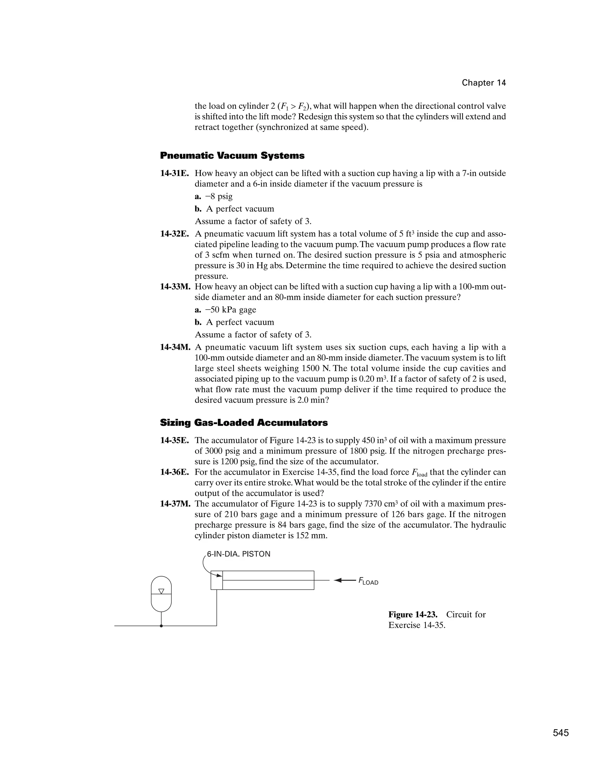 Chapter 14
the load on cylinder 2 (F1  F2), what will happen when the directional control valve
is shifted into the lift mode? Redesign this system so that the cylinders will extend and
retract together (synchronized at same speed).
Pneumatic Vacuum Systems
14-31E. How heavy an object can be lifted with a suction cup having a lip with a 7-in outside
diameter and a 6-in inside diameter if the vacuum pressure is
a. -8 psig
b. A perfect vacuum
Assume a factor of safety of 3.
14-32E. A pneumatic vacuum lift system has a total volume of 5 ft3 inside the cup and asso-
ciated pipeline leading to the vacuum pump.The vacuum pump produces a flow rate
of 3 scfm when turned on. The desired suction pressure is 5 psia and atmospheric
pressure is 30 in Hg abs. Determine the time required to achieve the desired suction
pressure.
14-33M. How heavy an object can be lifted with a suction cup having a lip with a 100-mm out-
side diameter and an 80-mm inside diameter for each suction pressure?
a. -50 kPa gage
b. A perfect vacuum
Assume a factor of safety of 3.
14-34M. A pneumatic vacuum lift system uses six suction cups, each having a lip with a
100-mm outside diameter and an 80-mm inside diameter.The vacuum system is to lift
large steel sheets weighing 1500 N. The total volume inside the cup cavities and
associated piping up to the vacuum pump is 0.20 m3. If a factor of safety of 2 is used,
what flow rate must the vacuum pump deliver if the time required to produce the
desired vacuum pressure is 2.0 min?
Sizing Gas-Loaded Accumulators
14-35E. The accumulator of Figure 14-23 is to supply 450 in3 of oil with a maximum pressure
of 3000 psig and a minimum pressure of 1800 psig. If the nitrogen precharge pres-
sure is 1200 psig, find the size of the accumulator.
14-36E. For the accumulator in Exercise 14-35, find the load force Fload that the cylinder can
carry over its entire stroke.What would be the total stroke of the cylinder if the entire
output of the accumulator is used?
14-37M. The accumulator of Figure 14-23 is to supply 7370 cm3 of oil with a maximum pres-
sure of 210 bars gage and a minimum pressure of 126 bars gage. If the nitrogen
precharge pressure is 84 bars gage, find the size of the accumulator. The hydraulic
cylinder piston diameter is 152 mm.
FLOAD
6-IN-DIA. PISTON
Figure 14-23. Circuit for
Exercise 14-35.
545
 
