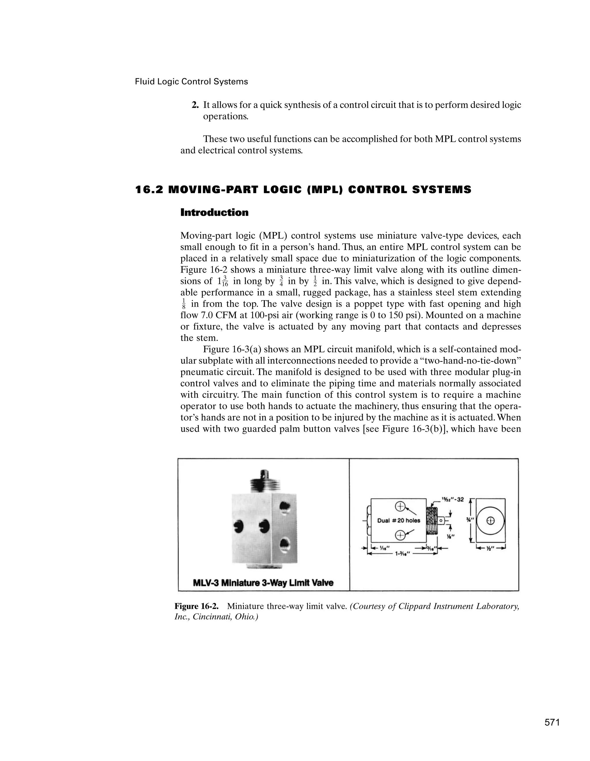 Fluid Logic Control Systems
2. It allows for a quick synthesis of a control circuit that is to perform desired logic
operations.
These two useful functions can be accomplished for both MPL control systems
and electrical control systems.
16.2 MOVING-PART LOGIC (MPL) CONTROL SYSTEMS
Introduction
Moving-part logic (MPL) control systems use miniature valve-type devices, each
small enough to fit in a person’s hand. Thus, an entire MPL control system can be
placed in a relatively small space due to miniaturization of the logic components.
Figure 16-2 shows a miniature three-way limit valve along with its outline dimen-
sions of in long by in by in. This valve, which is designed to give depend-
able performance in a small, rugged package, has a stainless steel stem extending
in from the top. The valve design is a poppet type with fast opening and high
flow 7.0 CFM at 100-psi air (working range is 0 to 150 psi). Mounted on a machine
or fixture, the valve is actuated by any moving part that contacts and depresses
the stem.
Figure 16-3(a) shows an MPL circuit manifold, which is a self-contained mod-
ular subplate with all interconnections needed to provide a “two-hand-no-tie-down”
pneumatic circuit. The manifold is designed to be used with three modular plug-in
control valves and to eliminate the piping time and materials normally associated
with circuitry. The main function of this control system is to require a machine
operator to use both hands to actuate the machinery, thus ensuring that the opera-
tor’s hands are not in a position to be injured by the machine as it is actuated.When
used with two guarded palm button valves [see Figure 16-3(b)], which have been
1
8
1
2
3
4
1 3
16
Figure 16-2. Miniature three-way limit valve. (Courtesy of Clippard Instrument Laboratory,
Inc., Cincinnati, Ohio.)
571
 