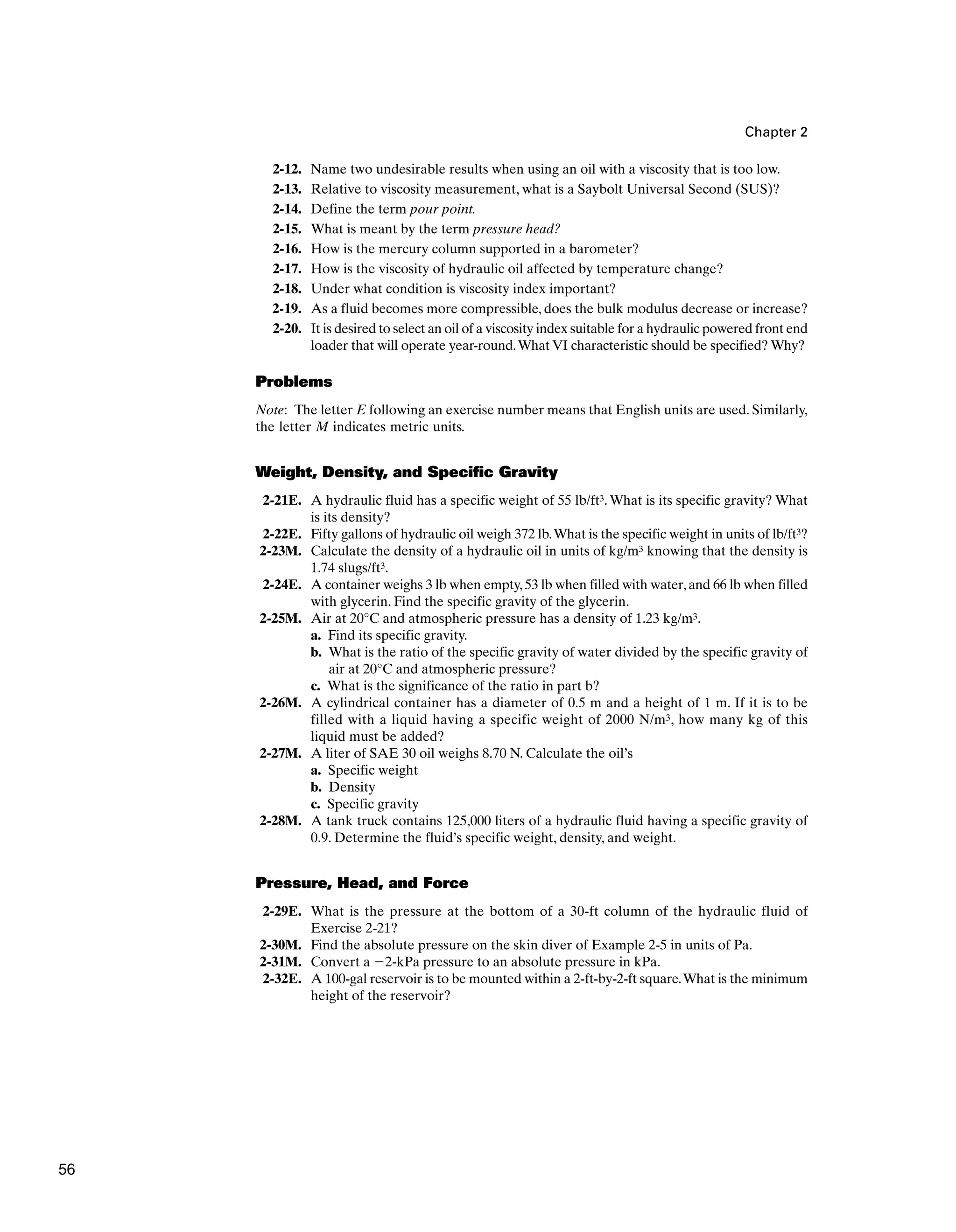 Chapter 2
2-12. Name two undesirable results when using an oil with a viscosity that is too low.
2-13. Relative to viscosity measurement, what is a Saybolt Universal Second (SUS)?
2-14. Define the term pour point.
2-15. What is meant by the term pressure head?
2-16. How is the mercury column supported in a barometer?
2-17. How is the viscosity of hydraulic oil affected by temperature change?
2-18. Under what condition is viscosity index important?
2-19. As a fluid becomes more compressible, does the bulk modulus decrease or increase?
2-20. It is desired to select an oil of a viscosity index suitable for a hydraulic powered front end
loader that will operate year-round.What VI characteristic should be specified? Why?
Problems
Note: The letter E following an exercise number means that English units are used. Similarly,
the letter M indicates metric units.
Weight, Density, and Specific Gravity
2-21E. A hydraulic fluid has a specific weight of 55 lb/ft3.What is its specific gravity? What
is its density?
2-22E. Fifty gallons of hydraulic oil weigh 372 lb.What is the specific weight in units of lb/ft3?
2-23M. Calculate the density of a hydraulic oil in units of kg/m3 knowing that the density is
1.74 slugs/ft3.
2-24E. A container weighs 3 lb when empty,53 lb when filled with water,and 66 lb when filled
with glycerin. Find the specific gravity of the glycerin.
2-25M. Air at 20°C and atmospheric pressure has a density of 1.23 kg/m3.
a. Find its specific gravity.
b. What is the ratio of the specific gravity of water divided by the specific gravity of
air at 20°C and atmospheric pressure?
c. What is the significance of the ratio in part b?
2-26M. A cylindrical container has a diameter of 0.5 m and a height of 1 m. If it is to be
filled with a liquid having a specific weight of 2000 N/m3, how many kg of this
liquid must be added?
2-27M. A liter of SAE 30 oil weighs 8.70 N. Calculate the oil’s
a. Specific weight
b. Density
c. Specific gravity
2-28M. A tank truck contains 125,000 liters of a hydraulic fluid having a specific gravity of
0.9. Determine the fluid’s specific weight, density, and weight.
Pressure, Head, and Force
2-29E. What is the pressure at the bottom of a 30-ft column of the hydraulic fluid of
Exercise 2-21?
2-30M. Find the absolute pressure on the skin diver of Example 2-5 in units of Pa.
2-31M. Convert a 2-kPa pressure to an absolute pressure in kPa.
2-32E. A 100-gal reservoir is to be mounted within a 2-ft-by-2-ft square.What is the minimum
height of the reservoir?
56
 