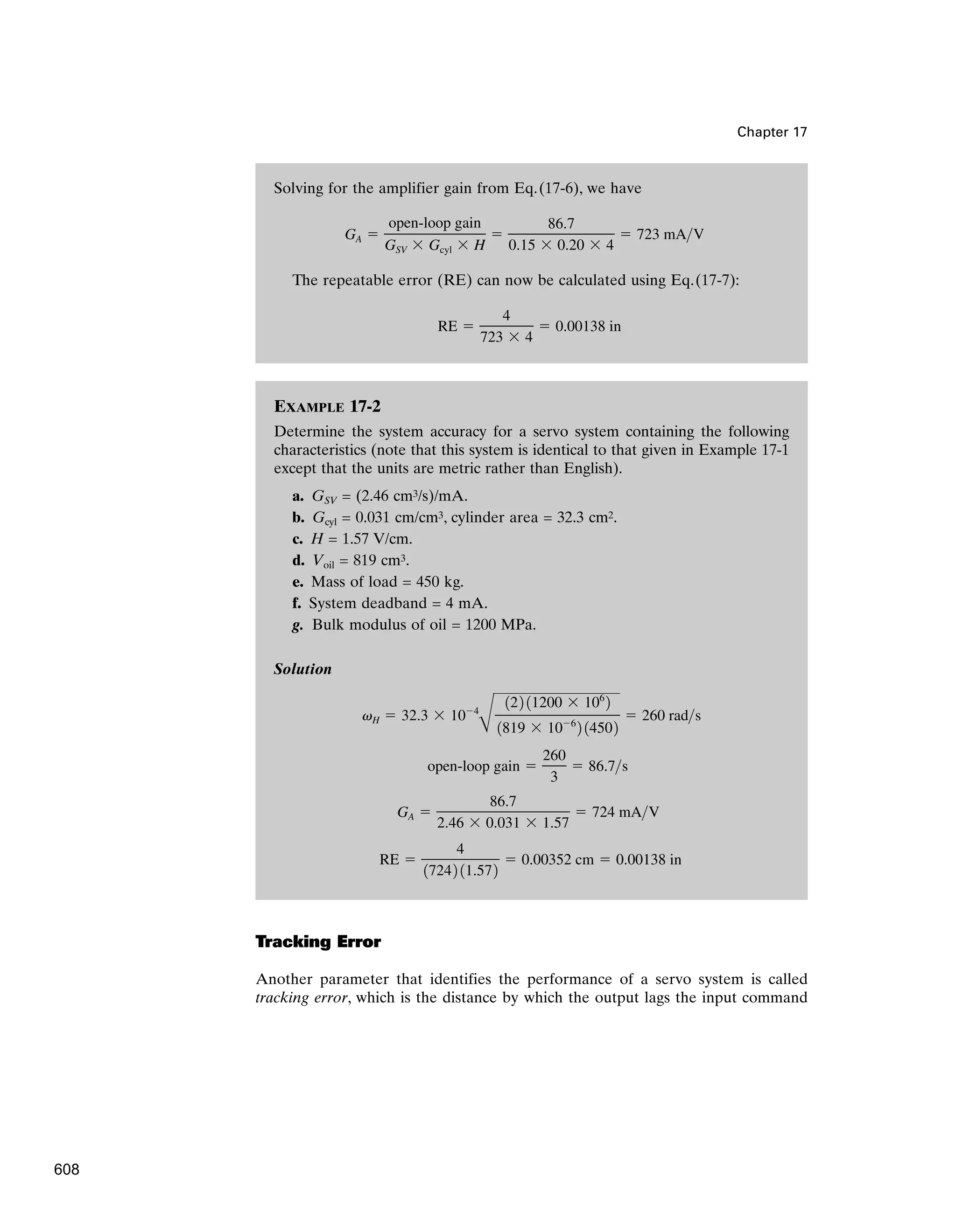Chapter 17
Solving for the amplifier gain from Eq.(17-6), we have
The repeatable error (RE) can now be calculated using Eq.(17-7):
RE 
4
723  4
 0.00138 in
GA 
open-loop gain
GSV  Gcyl  H

86.7
0.15  0.20  4
 723 mAV
EXAMPLE 17-2
Determine the system accuracy for a servo system containing the following
characteristics (note that this system is identical to that given in Example 17-1
except that the units are metric rather than English).
a. GSV = (2.46 cm3/s)/mA.
b. Gcyl = 0.031 cm/cm3, cylinder area = 32.3 cm2.
c. H = 1.57 V/cm.
d. Voil = 819 cm3.
e. Mass of load = 450 kg.
f. System deadband = 4 mA.
g. Bulk modulus of oil = 1200 MPa.
Solution
RE 
4
17242 11.572
 0.00352 cm  0.00138 in
GA 
86.7
2.46  0.031  1.57
 724 mAV
open-loop gain 
260
3
 86.7s
vH  32.3  104
B
122 11200  106
2
1819  106
2 14502
 260 rads
Tracking Error
Another parameter that identifies the performance of a servo system is called
tracking error, which is the distance by which the output lags the input command
608
 