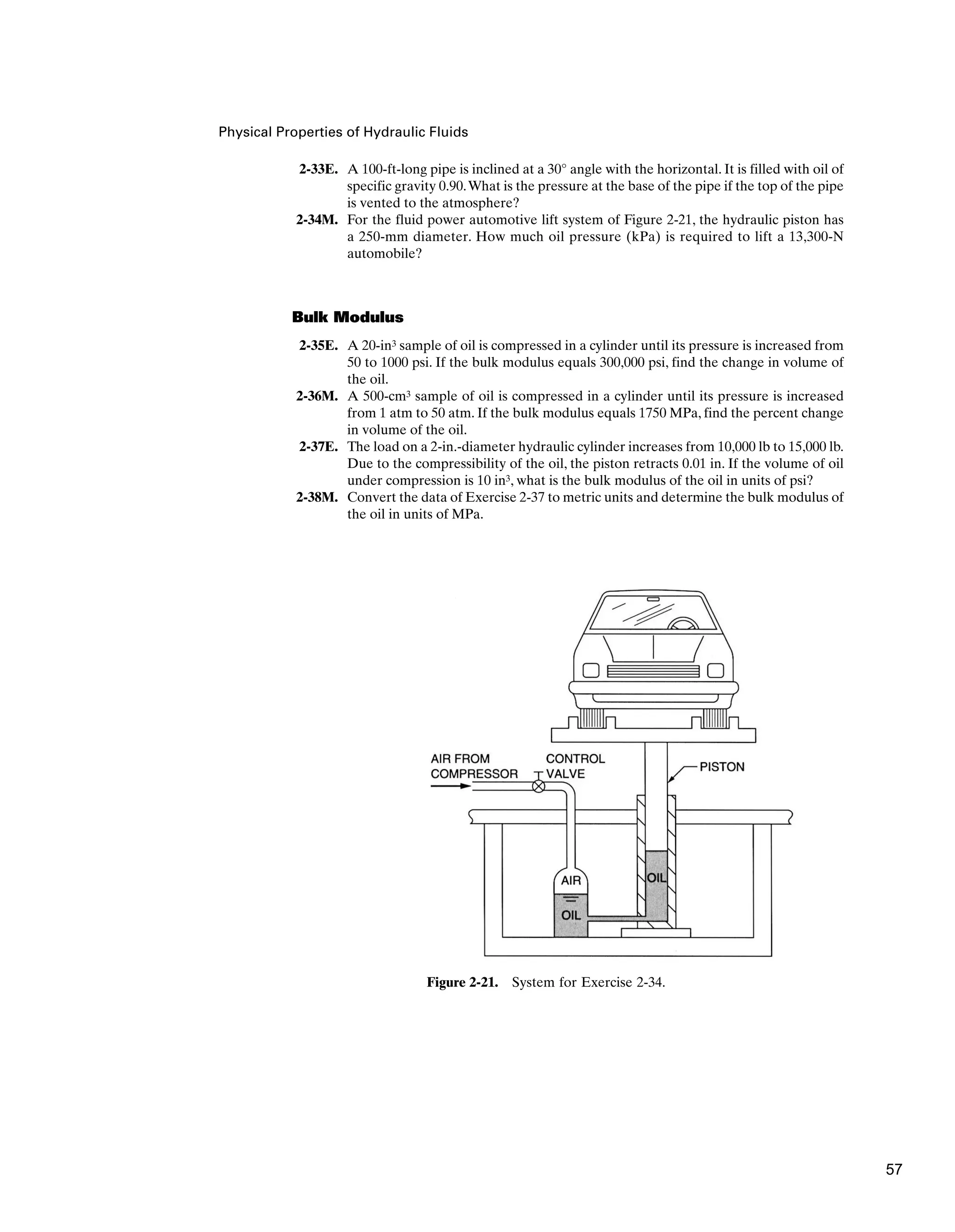 Physical Properties of Hydraulic Fluids
2-33E. A 100-ft-long pipe is inclined at a 30° angle with the horizontal. It is filled with oil of
specific gravity 0.90.What is the pressure at the base of the pipe if the top of the pipe
is vented to the atmosphere?
2-34M. For the fluid power automotive lift system of Figure 2-21, the hydraulic piston has
a 250-mm diameter. How much oil pressure (kPa) is required to lift a 13,300-N
automobile?
Bulk Modulus
2-35E. A 20-in3 sample of oil is compressed in a cylinder until its pressure is increased from
50 to 1000 psi. If the bulk modulus equals 300,000 psi, find the change in volume of
the oil.
2-36M. A 500-cm3 sample of oil is compressed in a cylinder until its pressure is increased
from 1 atm to 50 atm. If the bulk modulus equals 1750 MPa, find the percent change
in volume of the oil.
2-37E. The load on a 2-in.-diameter hydraulic cylinder increases from 10,000 lb to 15,000 lb.
Due to the compressibility of the oil, the piston retracts 0.01 in. If the volume of oil
under compression is 10 in3, what is the bulk modulus of the oil in units of psi?
2-38M. Convert the data of Exercise 2-37 to metric units and determine the bulk modulus of
the oil in units of MPa.
Figure 2-21. System for Exercise 2-34.
57
 