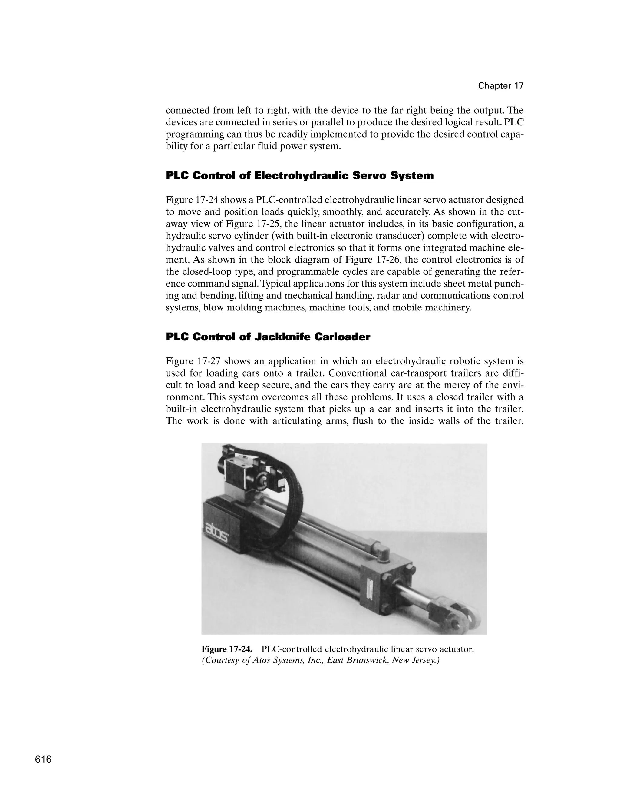 Chapter 17
connected from left to right, with the device to the far right being the output. The
devices are connected in series or parallel to produce the desired logical result. PLC
programming can thus be readily implemented to provide the desired control capa-
bility for a particular fluid power system.
PLC Control of Electrohydraulic Servo System
Figure 17-24 shows a PLC-controlled electrohydraulic linear servo actuator designed
to move and position loads quickly, smoothly, and accurately. As shown in the cut-
away view of Figure 17-25, the linear actuator includes, in its basic configuration, a
hydraulic servo cylinder (with built-in electronic transducer) complete with electro-
hydraulic valves and control electronics so that it forms one integrated machine ele-
ment. As shown in the block diagram of Figure 17-26, the control electronics is of
the closed-loop type, and programmable cycles are capable of generating the refer-
ence command signal.Typical applications for this system include sheet metal punch-
ing and bending, lifting and mechanical handling, radar and communications control
systems, blow molding machines, machine tools, and mobile machinery.
PLC Control of Jackknife Carloader
Figure 17-27 shows an application in which an electrohydraulic robotic system is
used for loading cars onto a trailer. Conventional car-transport trailers are diffi-
cult to load and keep secure, and the cars they carry are at the mercy of the envi-
ronment. This system overcomes all these problems. It uses a closed trailer with a
built-in electrohydraulic system that picks up a car and inserts it into the trailer.
The work is done with articulating arms, flush to the inside walls of the trailer.
Figure 17-24. PLC-controlled electrohydraulic linear servo actuator.
(Courtesy of Atos Systems, Inc., East Brunswick, New Jersey.)
616
 
