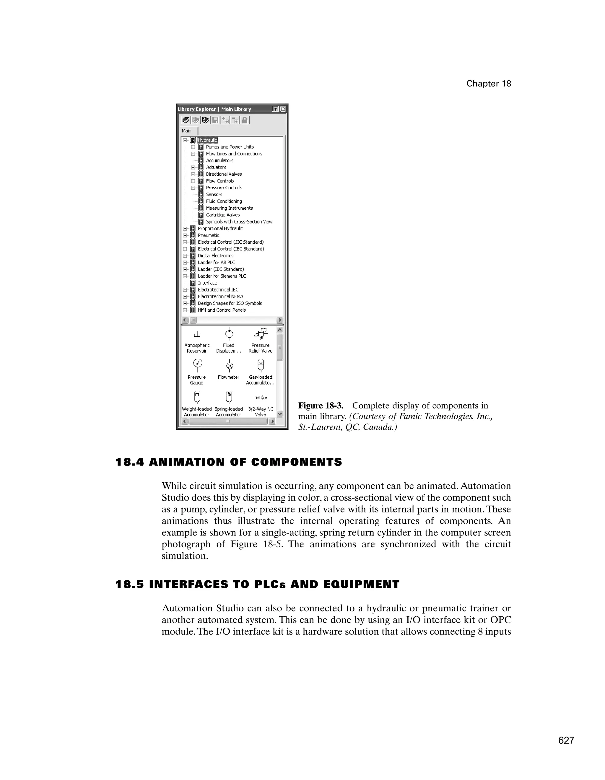 Chapter 18
Figure 18-3. Complete display of components in
main library. (Courtesy of Famic Technologies, Inc.,
St.-Laurent, QC, Canada.)
18.4 ANIMATION OF COMPONENTS
While circuit simulation is occurring, any component can be animated. Automation
Studio does this by displaying in color, a cross-sectional view of the component such
as a pump, cylinder, or pressure relief valve with its internal parts in motion. These
animations thus illustrate the internal operating features of components. An
example is shown for a single-acting, spring return cylinder in the computer screen
photograph of Figure 18-5. The animations are synchronized with the circuit
simulation.
18.5 INTERFACES TO PLCs AND EQUIPMENT
Automation Studio can also be connected to a hydraulic or pneumatic trainer or
another automated system. This can be done by using an I/O interface kit or OPC
module.The I/O interface kit is a hardware solution that allows connecting 8 inputs
627
 