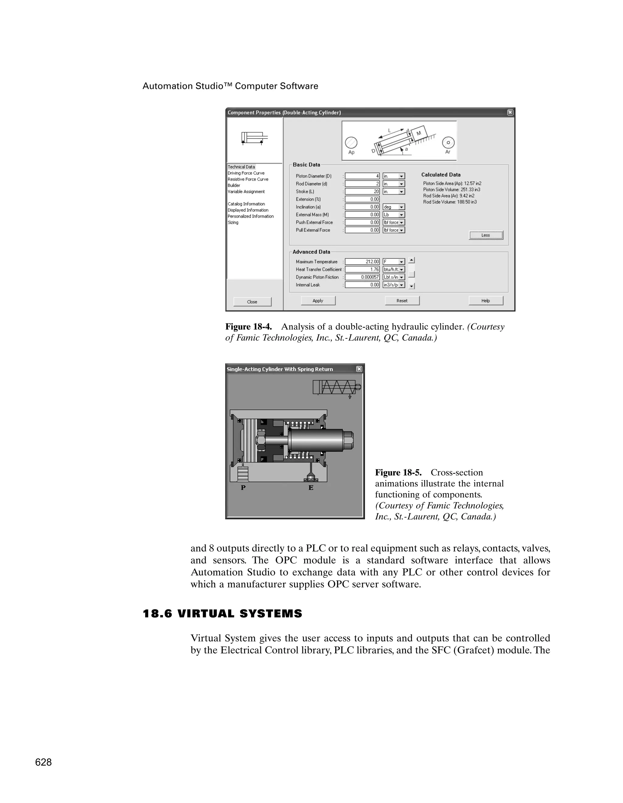 Automation Studio™ Computer Software
Figure 18-4. Analysis of a double-acting hydraulic cylinder. (Courtesy
of Famic Technologies, Inc., St.-Laurent, QC, Canada.)
Figure 18-5. Cross-section
animations illustrate the internal
functioning of components.
(Courtesy of Famic Technologies,
Inc., St.-Laurent, QC, Canada.)
and 8 outputs directly to a PLC or to real equipment such as relays, contacts, valves,
and sensors. The OPC module is a standard software interface that allows
Automation Studio to exchange data with any PLC or other control devices for
which a manufacturer supplies OPC server software.
18.6 VIRTUAL SYSTEMS
Virtual System gives the user access to inputs and outputs that can be controlled
by the Electrical Control library, PLC libraries, and the SFC (Grafcet) module. The
628
 