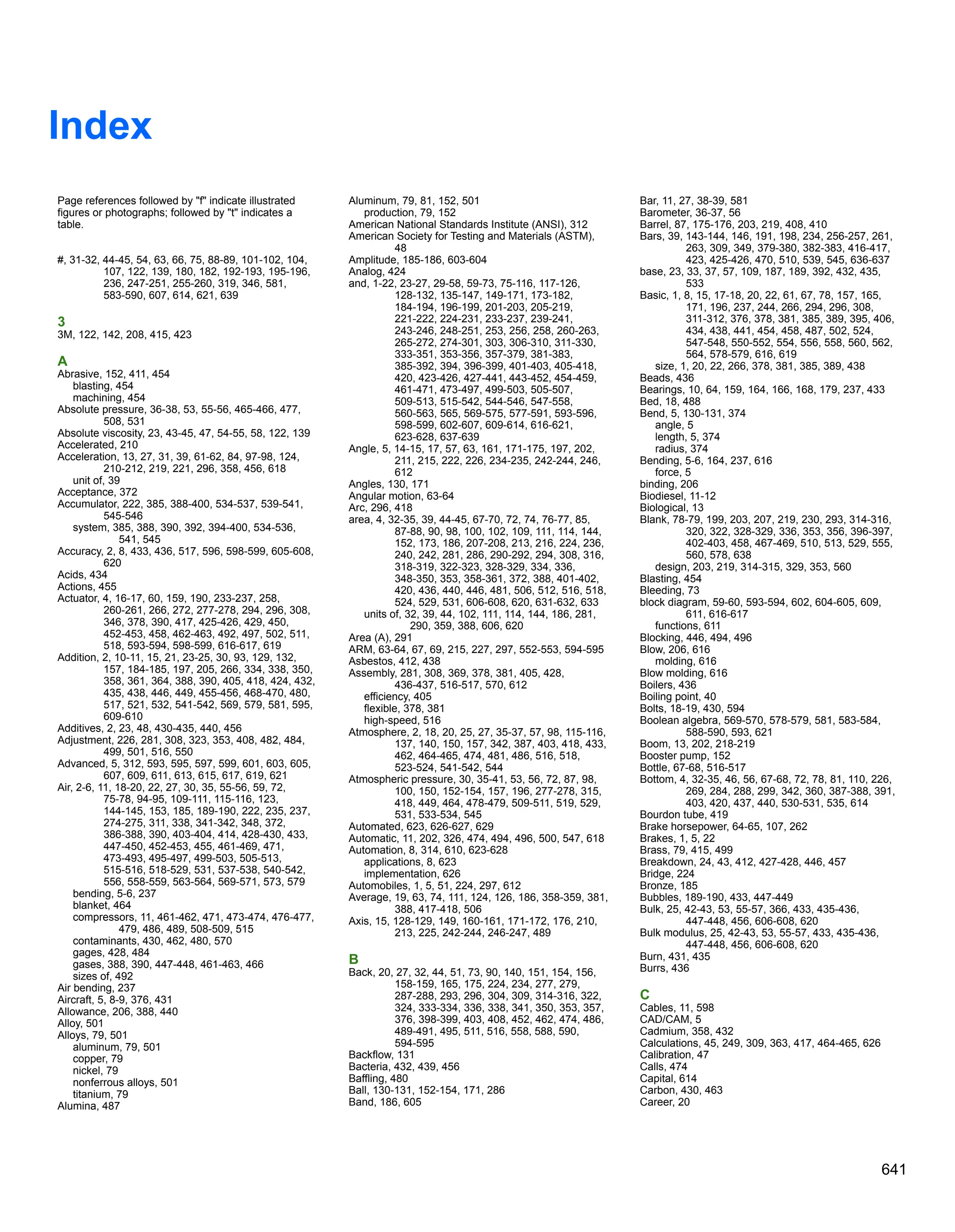 Index
Page references followed by f indicate illustrated
figures or photographs; followed by t indicates a
table.
#, 31-32, 44-45, 54, 63, 66, 75, 88-89, 101-102, 104,
107, 122, 139, 180, 182, 192-193, 195-196,
236, 247-251, 255-260, 319, 346, 581,
583-590, 607, 614, 621, 639
3
3M, 122, 142, 208, 415, 423
A
Abrasive, 152, 411, 454
blasting, 454
machining, 454
Absolute pressure, 36-38, 53, 55-56, 465-466, 477,
508, 531
Absolute viscosity, 23, 43-45, 47, 54-55, 58, 122, 139
Accelerated, 210
Acceleration, 13, 27, 31, 39, 61-62, 84, 97-98, 124,
210-212, 219, 221, 296, 358, 456, 618
unit of, 39
Acceptance, 372
Accumulator, 222, 385, 388-400, 534-537, 539-541,
545-546
system, 385, 388, 390, 392, 394-400, 534-536,
541, 545
Accuracy, 2, 8, 433, 436, 517, 596, 598-599, 605-608,
620
Acids, 434
Actions, 455
Actuator, 4, 16-17, 60, 159, 190, 233-237, 258,
260-261, 266, 272, 277-278, 294, 296, 308,
346, 378, 390, 417, 425-426, 429, 450,
452-453, 458, 462-463, 492, 497, 502, 511,
518, 593-594, 598-599, 616-617, 619
Addition, 2, 10-11, 15, 21, 23-25, 30, 93, 129, 132,
157, 184-185, 197, 205, 266, 334, 338, 350,
358, 361, 364, 388, 390, 405, 418, 424, 432,
435, 438, 446, 449, 455-456, 468-470, 480,
517, 521, 532, 541-542, 569, 579, 581, 595,
609-610
Additives, 2, 23, 48, 430-435, 440, 456
Adjustment, 226, 281, 308, 323, 353, 408, 482, 484,
499, 501, 516, 550
Advanced, 5, 312, 593, 595, 597, 599, 601, 603, 605,
607, 609, 611, 613, 615, 617, 619, 621
Air, 2-6, 11, 18-20, 22, 27, 30, 35, 55-56, 59, 72,
75-78, 94-95, 109-111, 115-116, 123,
144-145, 153, 185, 189-190, 222, 235, 237,
274-275, 311, 338, 341-342, 348, 372,
386-388, 390, 403-404, 414, 428-430, 433,
447-450, 452-453, 455, 461-469, 471,
473-493, 495-497, 499-503, 505-513,
515-516, 518-529, 531, 537-538, 540-542,
556, 558-559, 563-564, 569-571, 573, 579
bending, 5-6, 237
blanket, 464
compressors, 11, 461-462, 471, 473-474, 476-477,
479, 486, 489, 508-509, 515
contaminants, 430, 462, 480, 570
gages, 428, 484
gases, 388, 390, 447-448, 461-463, 466
sizes of, 492
Air bending, 237
Aircraft, 5, 8-9, 376, 431
Allowance, 206, 388, 440
Alloy, 501
Alloys, 79, 501
aluminum, 79, 501
copper, 79
nickel, 79
nonferrous alloys, 501
titanium, 79
Alumina, 487
Aluminum, 79, 81, 152, 501
production, 79, 152
American National Standards Institute (ANSI), 312
American Society for Testing and Materials (ASTM),
48
Amplitude, 185-186, 603-604
Analog, 424
and, 1-22, 23-27, 29-58, 59-73, 75-116, 117-126,
128-132, 135-147, 149-171, 173-182,
184-194, 196-199, 201-203, 205-219,
221-222, 224-231, 233-237, 239-241,
243-246, 248-251, 253, 256, 258, 260-263,
265-272, 274-301, 303, 306-310, 311-330,
333-351, 353-356, 357-379, 381-383,
385-392, 394, 396-399, 401-403, 405-418,
420, 423-426, 427-441, 443-452, 454-459,
461-471, 473-497, 499-503, 505-507,
509-513, 515-542, 544-546, 547-558,
560-563, 565, 569-575, 577-591, 593-596,
598-599, 602-607, 609-614, 616-621,
623-628, 637-639
Angle, 5, 14-15, 17, 57, 63, 161, 171-175, 197, 202,
211, 215, 222, 226, 234-235, 242-244, 246,
612
Angles, 130, 171
Angular motion, 63-64
Arc, 296, 418
area, 4, 32-35, 39, 44-45, 67-70, 72, 74, 76-77, 85,
87-88, 90, 98, 100, 102, 109, 111, 114, 144,
152, 173, 186, 207-208, 213, 216, 224, 236,
240, 242, 281, 286, 290-292, 294, 308, 316,
318-319, 322-323, 328-329, 334, 336,
348-350, 353, 358-361, 372, 388, 401-402,
420, 436, 440, 446, 481, 506, 512, 516, 518,
524, 529, 531, 606-608, 620, 631-632, 633
units of, 32, 39, 44, 102, 111, 114, 144, 186, 281,
290, 359, 388, 606, 620
Area (A), 291
ARM, 63-64, 67, 69, 215, 227, 297, 552-553, 594-595
Asbestos, 412, 438
Assembly, 281, 308, 369, 378, 381, 405, 428,
436-437, 516-517, 570, 612
efficiency, 405
flexible, 378, 381
high-speed, 516
Atmosphere, 2, 18, 20, 25, 27, 35-37, 57, 98, 115-116,
137, 140, 150, 157, 342, 387, 403, 418, 433,
462, 464-465, 474, 481, 486, 516, 518,
523-524, 541-542, 544
Atmospheric pressure, 30, 35-41, 53, 56, 72, 87, 98,
100, 150, 152-154, 157, 196, 277-278, 315,
418, 449, 464, 478-479, 509-511, 519, 529,
531, 533-534, 545
Automated, 623, 626-627, 629
Automatic, 11, 202, 326, 474, 494, 496, 500, 547, 618
Automation, 8, 314, 610, 623-628
applications, 8, 623
implementation, 626
Automobiles, 1, 5, 51, 224, 297, 612
Average, 19, 63, 74, 111, 124, 126, 186, 358-359, 381,
388, 417-418, 506
Axis, 15, 128-129, 149, 160-161, 171-172, 176, 210,
213, 225, 242-244, 246-247, 489
B
Back, 20, 27, 32, 44, 51, 73, 90, 140, 151, 154, 156,
158-159, 165, 175, 224, 234, 277, 279,
287-288, 293, 296, 304, 309, 314-316, 322,
324, 333-334, 336, 338, 341, 350, 353, 357,
376, 398-399, 403, 408, 452, 462, 474, 486,
489-491, 495, 511, 516, 558, 588, 590,
594-595
Backflow, 131
Bacteria, 432, 439, 456
Baffling, 480
Ball, 130-131, 152-154, 171, 286
Band, 186, 605
Bar, 11, 27, 38-39, 581
Barometer, 36-37, 56
Barrel, 87, 175-176, 203, 219, 408, 410
Bars, 39, 143-144, 146, 191, 198, 234, 256-257, 261,
263, 309, 349, 379-380, 382-383, 416-417,
423, 425-426, 470, 510, 539, 545, 636-637
base, 23, 33, 37, 57, 109, 187, 189, 392, 432, 435,
533
Basic, 1, 8, 15, 17-18, 20, 22, 61, 67, 78, 157, 165,
171, 196, 237, 244, 266, 294, 296, 308,
311-312, 376, 378, 381, 385, 389, 395, 406,
434, 438, 441, 454, 458, 487, 502, 524,
547-548, 550-552, 554, 556, 558, 560, 562,
564, 578-579, 616, 619
size, 1, 20, 22, 266, 378, 381, 385, 389, 438
Beads, 436
Bearings, 10, 64, 159, 164, 166, 168, 179, 237, 433
Bed, 18, 488
Bend, 5, 130-131, 374
angle, 5
length, 5, 374
radius, 374
Bending, 5-6, 164, 237, 616
force, 5
binding, 206
Biodiesel, 11-12
Biological, 13
Blank, 78-79, 199, 203, 207, 219, 230, 293, 314-316,
320, 322, 328-329, 336, 353, 356, 396-397,
402-403, 458, 467-469, 510, 513, 529, 555,
560, 578, 638
design, 203, 219, 314-315, 329, 353, 560
Blasting, 454
Bleeding, 73
block diagram, 59-60, 593-594, 602, 604-605, 609,
611, 616-617
functions, 611
Blocking, 446, 494, 496
Blow, 206, 616
molding, 616
Blow molding, 616
Boilers, 436
Boiling point, 40
Bolts, 18-19, 430, 594
Boolean algebra, 569-570, 578-579, 581, 583-584,
588-590, 593, 621
Boom, 13, 202, 218-219
Booster pump, 152
Bottle, 67-68, 516-517
Bottom, 4, 32-35, 46, 56, 67-68, 72, 78, 81, 110, 226,
269, 284, 288, 299, 342, 360, 387-388, 391,
403, 420, 437, 440, 530-531, 535, 614
Bourdon tube, 419
Brake horsepower, 64-65, 107, 262
Brakes, 1, 5, 22
Brass, 79, 415, 499
Breakdown, 24, 43, 412, 427-428, 446, 457
Bridge, 224
Bronze, 185
Bubbles, 189-190, 433, 447-449
Bulk, 25, 42-43, 53, 55-57, 366, 433, 435-436,
447-448, 456, 606-608, 620
Bulk modulus, 25, 42-43, 53, 55-57, 433, 435-436,
447-448, 456, 606-608, 620
Burn, 431, 435
Burrs, 436
C
Cables, 11, 598
CAD/CAM, 5
Cadmium, 358, 432
Calculations, 45, 249, 309, 363, 417, 464-465, 626
Calibration, 47
Calls, 474
Capital, 614
Carbon, 430, 463
Career, 20
641
 