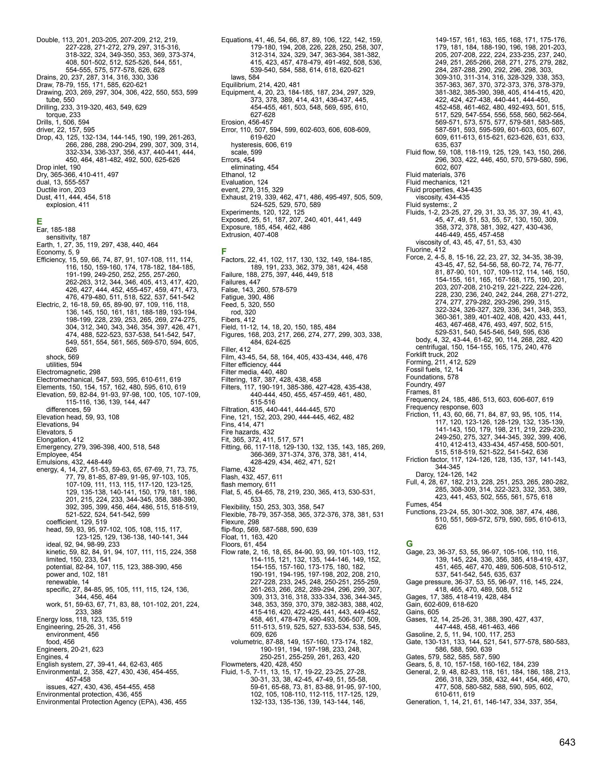 Double, 113, 201, 203-205, 207-209, 212, 219,
227-228, 271-272, 279, 297, 315-316,
318-322, 324, 349-350, 353, 369, 373-374,
408, 501-502, 512, 525-526, 544, 551,
554-555, 575, 577-578, 626, 628
Drains, 20, 237, 287, 314, 316, 330, 336
Draw, 78-79, 155, 171, 585, 620-621
Drawing, 203, 269, 297, 304, 306, 422, 550, 553, 599
tube, 550
Drilling, 233, 319-320, 463, 549, 629
torque, 233
Drills, 1, 506, 594
driver, 22, 157, 595
Drop, 43, 125, 132-134, 144-145, 190, 199, 261-263,
266, 286, 288, 290-294, 299, 307, 309, 314,
332-334, 336-337, 356, 437, 440-441, 444,
450, 464, 481-482, 492, 500, 625-626
Drop inlet, 190
Dry, 365-366, 410-411, 497
dual, 13, 555-557
Ductile iron, 203
Dust, 411, 444, 454, 518
explosion, 411
E
Ear, 185-188
sensitivity, 187
Earth, 1, 27, 35, 119, 297, 438, 440, 464
Economy, 5, 9
Efficiency, 15, 59, 66, 74, 87, 91, 107-108, 111, 114,
116, 150, 159-160, 174, 178-182, 184-185,
191-199, 249-250, 252, 255, 257-260,
262-263, 312, 344, 346, 405, 413, 417, 420,
426, 427, 444, 452, 455-457, 459, 471, 473,
476, 479-480, 511, 518, 522, 537, 541-542
Electric, 2, 16-18, 59, 65, 89-90, 97, 109, 116, 118,
136, 145, 150, 161, 181, 188-189, 193-194,
198-199, 228, 239, 253, 265, 269, 274-275,
304, 312, 340, 343, 346, 354, 397, 426, 471,
474, 488, 522-523, 537-538, 541-542, 547,
549, 551, 554, 561, 565, 569-570, 594, 605,
626
shock, 569
utilities, 594
Electromagnetic, 298
Electromechanical, 547, 593, 595, 610-611, 619
Elements, 150, 154, 157, 162, 480, 595, 610, 619
Elevation, 59, 82-84, 91-93, 97-98, 100, 105, 107-109,
115-116, 136, 139, 144, 447
differences, 59
Elevation head, 59, 93, 108
Elevations, 94
Elevators, 5
Elongation, 412
Emergency, 279, 396-398, 400, 518, 548
Employee, 454
Emulsions, 432, 448-449
energy, 4, 14, 27, 51-53, 59-63, 65, 67-69, 71, 73, 75,
77, 79, 81-85, 87-89, 91-95, 97-103, 105,
107-109, 111, 113, 115, 117-120, 123-125,
129, 135-138, 140-141, 150, 179, 181, 186,
201, 215, 224, 233, 344-345, 358, 388-390,
392, 395, 399, 456, 464, 486, 515, 518-519,
521-522, 524, 541-542, 599
coefficient, 129, 519
head, 59, 93, 95, 97-102, 105, 108, 115, 117,
123-125, 129, 136-138, 140-141, 344
ideal, 92, 94, 98-99, 233
kinetic, 59, 82, 84, 91, 94, 107, 111, 115, 224, 358
limited, 150, 233, 541
potential, 82-84, 107, 115, 123, 388-390, 456
power and, 102, 181
renewable, 14
specific, 27, 84-85, 95, 105, 111, 115, 124, 136,
344, 456, 464
work, 51, 59-63, 67, 71, 83, 88, 101-102, 201, 224,
233, 388
Energy loss, 118, 123, 135, 519
Engineering, 25-26, 31, 456
environment, 456
food, 456
Engineers, 20-21, 623
Engines, 4
English system, 27, 39-41, 44, 62-63, 465
Environmental, 2, 358, 427, 430, 436, 454-455,
457-458
issues, 427, 430, 436, 454-455, 458
Environmental protection, 436, 455
Environmental Protection Agency (EPA), 436, 455
Equations, 41, 46, 54, 66, 87, 89, 106, 122, 142, 159,
179-180, 194, 208, 226, 228, 250, 258, 307,
312-314, 324, 329, 347, 363-364, 381-382,
415, 423, 457, 478-479, 491-492, 508, 536,
539-540, 584, 588, 614, 618, 620-621
laws, 584
Equilibrium, 214, 420, 481
Equipment, 4, 20, 23, 184-185, 187, 234, 297, 329,
373, 378, 389, 414, 431, 436-437, 445,
454-455, 461, 503, 548, 569, 595, 610,
627-628
Erosion, 456-457
Error, 110, 507, 594, 599, 602-603, 606, 608-609,
619-620
hysteresis, 606, 619
scale, 599
Errors, 454
eliminating, 454
Ethanol, 12
Evaluation, 124
event, 279, 315, 329
Exhaust, 219, 339, 462, 471, 486, 495-497, 505, 509,
524-525, 529, 570, 589
Experiments, 120, 122, 125
Exposed, 25, 51, 187, 207, 240, 401, 441, 449
Exposure, 185, 454, 462, 486
Extrusion, 407-408
F
Factors, 22, 41, 102, 117, 130, 132, 149, 184-185,
189, 191, 233, 362, 379, 381, 424, 458
Failure, 188, 275, 397, 446, 449, 518
Failures, 447
False, 143, 260, 578-579
Fatigue, 390, 486
Feed, 5, 320, 550
rod, 320
Fibers, 412
Field, 11-12, 14, 18, 20, 150, 185, 484
Figures, 168, 203, 217, 266, 274, 277, 299, 303, 338,
484, 624-625
Filler, 412
Film, 43-45, 54, 58, 164, 405, 433-434, 446, 476
Filter efficiency, 444
Filter media, 440, 480
Filtering, 187, 387, 428, 438, 458
Filters, 117, 190-191, 385-386, 427-428, 435-438,
440-444, 450, 455, 457-459, 461, 480,
515-516
Filtration, 435, 440-441, 444-445, 570
Fine, 121, 152, 203, 290, 444-445, 462, 482
Fins, 414, 471
Fire hazards, 432
Fit, 365, 372, 411, 517, 571
Fitting, 66, 117-118, 129-130, 132, 135, 143, 185, 269,
366-369, 371-374, 376, 378, 381, 414,
428-429, 434, 462, 471, 521
Flame, 432
Flash, 432, 457, 611
flash memory, 611
Flat, 5, 45, 64-65, 78, 219, 230, 365, 413, 530-531,
533
Flexibility, 150, 253, 303, 358, 547
Flexible, 78-79, 357-358, 365, 372-376, 378, 381, 531
Flexure, 298
flip-flop, 569, 587-588, 590, 639
Float, 11, 163, 420
Floors, 61, 454
Flow rate, 2, 16, 18, 65, 84-90, 93, 99, 101-103, 112,
114-115, 121, 132, 135, 144-146, 149, 152,
154-155, 157-160, 173-175, 180, 182,
190-191, 194-195, 197-198, 202, 208, 210,
227-228, 233, 245, 248, 250-251, 255-259,
261-263, 266, 282, 289-294, 296, 299, 307,
309, 313, 316, 318, 333-334, 336, 344-345,
348, 353, 359, 370, 379, 382-383, 388, 402,
415-416, 420, 422-425, 441, 443, 449-452,
458, 461, 478-479, 490-493, 506-507, 509,
511-513, 519, 525, 527, 533-534, 538, 545,
609, 626
volumetric, 87-88, 149, 157-160, 173-174, 182,
190-191, 194, 197-198, 233, 248,
250-251, 255-259, 261, 263, 420
Flowmeters, 420, 428, 450
Fluid, 1-5, 7-11, 13, 15, 17, 19-22, 23-25, 27-28,
30-31, 33, 38, 42-45, 47-49, 51, 55-58,
59-61, 65-68, 73, 81, 83-88, 91-95, 97-100,
102, 105, 108-110, 112-115, 117-125, 129,
132-133, 135-136, 139, 143-144, 146,
149-157, 161, 163, 165, 168, 171, 175-176,
179, 181, 184, 188-190, 196, 198, 201-203,
205, 207-208, 222, 224, 233-235, 237, 240,
249, 251, 265-266, 268, 271, 275, 279, 282,
284, 287-288, 290, 292, 296, 298, 303,
309-310, 311-314, 316, 328-329, 338, 353,
357-363, 367, 370, 372-373, 376, 378-379,
381-382, 385-390, 398, 405, 414-415, 420,
422, 424, 427-438, 440-441, 444-450,
452-458, 461-462, 480, 492-493, 501, 515,
517, 529, 547-554, 556, 558, 560, 562-564,
569-571, 573, 575, 577, 579-581, 583-585,
587-591, 593, 595-599, 601-603, 605, 607,
609, 611-613, 615-621, 623-626, 631, 633,
635, 637
Fluid flow, 59, 108, 118-119, 125, 129, 143, 150, 266,
296, 303, 422, 446, 450, 570, 579-580, 596,
602, 607
Fluid materials, 376
Fluid mechanics, 121
Fluid properties, 434-435
viscosity, 434-435
Fluid systems:, 2
Fluids, 1-2, 23-25, 27, 29, 31, 33, 35, 37, 39, 41, 43,
45, 47, 49, 51, 53, 55, 57, 130, 150, 309,
358, 372, 378, 381, 392, 427, 430-436,
446-449, 455, 457-458
viscosity of, 43, 45, 47, 51, 53, 430
Fluorine, 412
Force, 2, 4-5, 8, 15-16, 22, 23, 27, 32, 34-35, 38-39,
43-45, 47, 52, 54-56, 58, 60-72, 74, 76-77,
81, 87-90, 101, 107, 109-112, 114, 146, 150,
154-155, 161, 165, 167-168, 175, 190, 201,
203, 207-208, 210-219, 221-222, 224-226,
228, 230, 236, 240, 242, 244, 268, 271-272,
274, 277, 279-282, 293-296, 299, 315,
322-324, 326-327, 329, 336, 341, 348, 353,
360-361, 389, 401-402, 408, 420, 433, 441,
463, 467-468, 476, 493, 497, 502, 515,
529-531, 540, 545-546, 549, 595, 636
body, 4, 32, 43-44, 61-62, 90, 114, 268, 282, 420
centrifugal, 150, 154-155, 165, 175, 240, 476
Forklift truck, 202
Forming, 211, 412, 529
Fossil fuels, 12, 14
Foundations, 578
Foundry, 497
Frames, 81
Frequency, 24, 185, 486, 513, 603, 606-607, 619
Frequency response, 603
Friction, 11, 43, 60, 66, 71, 84, 87, 93, 95, 105, 114,
117, 120, 123-126, 128-129, 132, 135-139,
141-143, 150, 179, 198, 211, 219, 229-230,
249-250, 275, 327, 344-345, 392, 399, 406,
410, 412-413, 433-434, 457-458, 500-501,
515, 518-519, 521-522, 541-542, 636
Friction factor, 117, 124-126, 128, 135, 137, 141-143,
344-345
Darcy, 124-126, 142
Full, 4, 28, 67, 182, 213, 228, 251, 253, 265, 280-282,
285, 308-309, 314, 322-323, 332, 353, 389,
423, 441, 453, 502, 555, 561, 575, 618
Fumes, 454
Functions, 23-24, 55, 301-302, 308, 387, 474, 486,
510, 551, 569-572, 579, 590, 595, 610-613,
626
G
Gage, 23, 36-37, 53, 55, 96-97, 105-106, 110, 116,
139, 145, 224, 336, 356, 385, 418-419, 437,
451, 465, 467, 470, 489, 506-508, 510-512,
537, 541-542, 545, 635, 637
Gage pressure, 36-37, 53, 55, 96-97, 116, 145, 224,
418, 465, 470, 489, 508, 512
Gages, 17, 385, 418-419, 428, 484
Gain, 602-609, 618-620
Gains, 605
Gases, 12, 14, 25-26, 31, 388, 390, 427, 437,
447-448, 458, 461-463, 466
Gasoline, 2, 5, 11, 94, 100, 117, 253
Gate, 130-131, 133, 144, 521, 541, 577-578, 580-583,
586, 588, 590, 639
Gates, 579, 582, 585, 587, 590
Gears, 5, 8, 10, 157-158, 160-162, 184, 239
General, 2, 9, 48, 82-83, 118, 161, 184, 186, 188, 213,
266, 318, 329, 358, 432, 441, 454, 466, 470,
477, 508, 580-582, 588, 590, 595, 602,
610-611, 619
Generation, 1, 14, 21, 61, 146-147, 334, 337, 354,
643
 