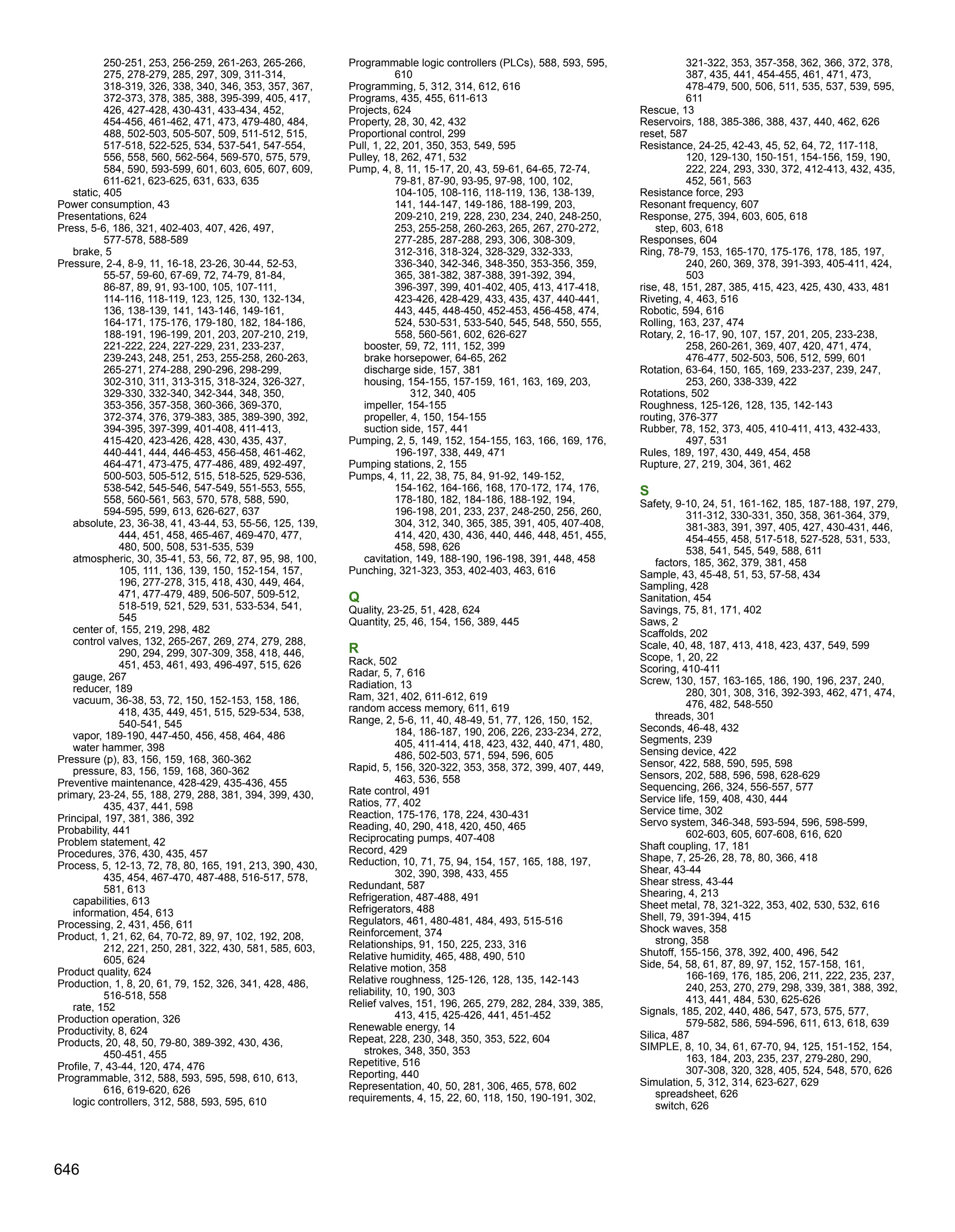 250-251, 253, 256-259, 261-263, 265-266,
275, 278-279, 285, 297, 309, 311-314,
318-319, 326, 338, 340, 346, 353, 357, 367,
372-373, 378, 385, 388, 395-399, 405, 417,
426, 427-428, 430-431, 433-434, 452,
454-456, 461-462, 471, 473, 479-480, 484,
488, 502-503, 505-507, 509, 511-512, 515,
517-518, 522-525, 534, 537-541, 547-554,
556, 558, 560, 562-564, 569-570, 575, 579,
584, 590, 593-599, 601, 603, 605, 607, 609,
611-621, 623-625, 631, 633, 635
static, 405
Power consumption, 43
Presentations, 624
Press, 5-6, 186, 321, 402-403, 407, 426, 497,
577-578, 588-589
brake, 5
Pressure, 2-4, 8-9, 11, 16-18, 23-26, 30-44, 52-53,
55-57, 59-60, 67-69, 72, 74-79, 81-84,
86-87, 89, 91, 93-100, 105, 107-111,
114-116, 118-119, 123, 125, 130, 132-134,
136, 138-139, 141, 143-146, 149-161,
164-171, 175-176, 179-180, 182, 184-186,
188-191, 196-199, 201, 203, 207-210, 219,
221-222, 224, 227-229, 231, 233-237,
239-243, 248, 251, 253, 255-258, 260-263,
265-271, 274-288, 290-296, 298-299,
302-310, 311, 313-315, 318-324, 326-327,
329-330, 332-340, 342-344, 348, 350,
353-356, 357-358, 360-366, 369-370,
372-374, 376, 379-383, 385, 389-390, 392,
394-395, 397-399, 401-408, 411-413,
415-420, 423-426, 428, 430, 435, 437,
440-441, 444, 446-453, 456-458, 461-462,
464-471, 473-475, 477-486, 489, 492-497,
500-503, 505-512, 515, 518-525, 529-536,
538-542, 545-546, 547-549, 551-553, 555,
558, 560-561, 563, 570, 578, 588, 590,
594-595, 599, 613, 626-627, 637
absolute, 23, 36-38, 41, 43-44, 53, 55-56, 125, 139,
444, 451, 458, 465-467, 469-470, 477,
480, 500, 508, 531-535, 539
atmospheric, 30, 35-41, 53, 56, 72, 87, 95, 98, 100,
105, 111, 136, 139, 150, 152-154, 157,
196, 277-278, 315, 418, 430, 449, 464,
471, 477-479, 489, 506-507, 509-512,
518-519, 521, 529, 531, 533-534, 541,
545
center of, 155, 219, 298, 482
control valves, 132, 265-267, 269, 274, 279, 288,
290, 294, 299, 307-309, 358, 418, 446,
451, 453, 461, 493, 496-497, 515, 626
gauge, 267
reducer, 189
vacuum, 36-38, 53, 72, 150, 152-153, 158, 186,
418, 435, 449, 451, 515, 529-534, 538,
540-541, 545
vapor, 189-190, 447-450, 456, 458, 464, 486
water hammer, 398
Pressure (p), 83, 156, 159, 168, 360-362
pressure, 83, 156, 159, 168, 360-362
Preventive maintenance, 428-429, 435-436, 455
primary, 23-24, 55, 188, 279, 288, 381, 394, 399, 430,
435, 437, 441, 598
Principal, 197, 381, 386, 392
Probability, 441
Problem statement, 42
Procedures, 376, 430, 435, 457
Process, 5, 12-13, 72, 78, 80, 165, 191, 213, 390, 430,
435, 454, 467-470, 487-488, 516-517, 578,
581, 613
capabilities, 613
information, 454, 613
Processing, 2, 431, 456, 611
Product, 1, 21, 62, 64, 70-72, 89, 97, 102, 192, 208,
212, 221, 250, 281, 322, 430, 581, 585, 603,
605, 624
Product quality, 624
Production, 1, 8, 20, 61, 79, 152, 326, 341, 428, 486,
516-518, 558
rate, 152
Production operation, 326
Productivity, 8, 624
Products, 20, 48, 50, 79-80, 389-392, 430, 436,
450-451, 455
Profile, 7, 43-44, 120, 474, 476
Programmable, 312, 588, 593, 595, 598, 610, 613,
616, 619-620, 626
logic controllers, 312, 588, 593, 595, 610
Programmable logic controllers (PLCs), 588, 593, 595,
610
Programming, 5, 312, 314, 612, 616
Programs, 435, 455, 611-613
Projects, 624
Property, 28, 30, 42, 432
Proportional control, 299
Pull, 1, 22, 201, 350, 353, 549, 595
Pulley, 18, 262, 471, 532
Pump, 4, 8, 11, 15-17, 20, 43, 59-61, 64-65, 72-74,
79-81, 87-90, 93-95, 97-98, 100, 102,
104-105, 108-116, 118-119, 136, 138-139,
141, 144-147, 149-186, 188-199, 203,
209-210, 219, 228, 230, 234, 240, 248-250,
253, 255-258, 260-263, 265, 267, 270-272,
277-285, 287-288, 293, 306, 308-309,
312-316, 318-324, 328-329, 332-333,
336-340, 342-346, 348-350, 353-356, 359,
365, 381-382, 387-388, 391-392, 394,
396-397, 399, 401-402, 405, 413, 417-418,
423-426, 428-429, 433, 435, 437, 440-441,
443, 445, 448-450, 452-453, 456-458, 474,
524, 530-531, 533-540, 545, 548, 550, 555,
558, 560-561, 602, 626-627
booster, 59, 72, 111, 152, 399
brake horsepower, 64-65, 262
discharge side, 157, 381
housing, 154-155, 157-159, 161, 163, 169, 203,
312, 340, 405
impeller, 154-155
propeller, 4, 150, 154-155
suction side, 157, 441
Pumping, 2, 5, 149, 152, 154-155, 163, 166, 169, 176,
196-197, 338, 449, 471
Pumping stations, 2, 155
Pumps, 4, 11, 22, 38, 75, 84, 91-92, 149-152,
154-162, 164-166, 168, 170-172, 174, 176,
178-180, 182, 184-186, 188-192, 194,
196-198, 201, 233, 237, 248-250, 256, 260,
304, 312, 340, 365, 385, 391, 405, 407-408,
414, 420, 430, 436, 440, 446, 448, 451, 455,
458, 598, 626
cavitation, 149, 188-190, 196-198, 391, 448, 458
Punching, 321-323, 353, 402-403, 463, 616
Q
Quality, 23-25, 51, 428, 624
Quantity, 25, 46, 154, 156, 389, 445
R
Rack, 502
Radar, 5, 7, 616
Radiation, 13
Ram, 321, 402, 611-612, 619
random access memory, 611, 619
Range, 2, 5-6, 11, 40, 48-49, 51, 77, 126, 150, 152,
184, 186-187, 190, 206, 226, 233-234, 272,
405, 411-414, 418, 423, 432, 440, 471, 480,
486, 502-503, 571, 594, 596, 605
Rapid, 5, 156, 320-322, 353, 358, 372, 399, 407, 449,
463, 536, 558
Rate control, 491
Ratios, 77, 402
Reaction, 175-176, 178, 224, 430-431
Reading, 40, 290, 418, 420, 450, 465
Reciprocating pumps, 407-408
Record, 429
Reduction, 10, 71, 75, 94, 154, 157, 165, 188, 197,
302, 390, 398, 433, 455
Redundant, 587
Refrigeration, 487-488, 491
Refrigerators, 488
Regulators, 461, 480-481, 484, 493, 515-516
Reinforcement, 374
Relationships, 91, 150, 225, 233, 316
Relative humidity, 465, 488, 490, 510
Relative motion, 358
Relative roughness, 125-126, 128, 135, 142-143
reliability, 10, 190, 303
Relief valves, 151, 196, 265, 279, 282, 284, 339, 385,
413, 415, 425-426, 441, 451-452
Renewable energy, 14
Repeat, 228, 230, 348, 350, 353, 522, 604
strokes, 348, 350, 353
Repetitive, 516
Reporting, 440
Representation, 40, 50, 281, 306, 465, 578, 602
requirements, 4, 15, 22, 60, 118, 150, 190-191, 302,
321-322, 353, 357-358, 362, 366, 372, 378,
387, 435, 441, 454-455, 461, 471, 473,
478-479, 500, 506, 511, 535, 537, 539, 595,
611
Rescue, 13
Reservoirs, 188, 385-386, 388, 437, 440, 462, 626
reset, 587
Resistance, 24-25, 42-43, 45, 52, 64, 72, 117-118,
120, 129-130, 150-151, 154-156, 159, 190,
222, 224, 293, 330, 372, 412-413, 432, 435,
452, 561, 563
Resistance force, 293
Resonant frequency, 607
Response, 275, 394, 603, 605, 618
step, 603, 618
Responses, 604
Ring, 78-79, 153, 165-170, 175-176, 178, 185, 197,
240, 260, 369, 378, 391-393, 405-411, 424,
503
rise, 48, 151, 287, 385, 415, 423, 425, 430, 433, 481
Riveting, 4, 463, 516
Robotic, 594, 616
Rolling, 163, 237, 474
Rotary, 2, 16-17, 90, 107, 157, 201, 205, 233-238,
258, 260-261, 369, 407, 420, 471, 474,
476-477, 502-503, 506, 512, 599, 601
Rotation, 63-64, 150, 165, 169, 233-237, 239, 247,
253, 260, 338-339, 422
Rotations, 502
Roughness, 125-126, 128, 135, 142-143
routing, 376-377
Rubber, 78, 152, 373, 405, 410-411, 413, 432-433,
497, 531
Rules, 189, 197, 430, 449, 454, 458
Rupture, 27, 219, 304, 361, 462
S
Safety, 9-10, 24, 51, 161-162, 185, 187-188, 197, 279,
311-312, 330-331, 350, 358, 361-364, 379,
381-383, 391, 397, 405, 427, 430-431, 446,
454-455, 458, 517-518, 527-528, 531, 533,
538, 541, 545, 549, 588, 611
factors, 185, 362, 379, 381, 458
Sample, 43, 45-48, 51, 53, 57-58, 434
Sampling, 428
Sanitation, 454
Savings, 75, 81, 171, 402
Saws, 2
Scaffolds, 202
Scale, 40, 48, 187, 413, 418, 423, 437, 549, 599
Scope, 1, 20, 22
Scoring, 410-411
Screw, 130, 157, 163-165, 186, 190, 196, 237, 240,
280, 301, 308, 316, 392-393, 462, 471, 474,
476, 482, 548-550
threads, 301
Seconds, 46-48, 432
Segments, 239
Sensing device, 422
Sensor, 422, 588, 590, 595, 598
Sensors, 202, 588, 596, 598, 628-629
Sequencing, 266, 324, 556-557, 577
Service life, 159, 408, 430, 444
Service time, 302
Servo system, 346-348, 593-594, 596, 598-599,
602-603, 605, 607-608, 616, 620
Shaft coupling, 17, 181
Shape, 7, 25-26, 28, 78, 80, 366, 418
Shear, 43-44
Shear stress, 43-44
Shearing, 4, 213
Sheet metal, 78, 321-322, 353, 402, 530, 532, 616
Shell, 79, 391-394, 415
Shock waves, 358
strong, 358
Shutoff, 155-156, 378, 392, 400, 496, 542
Side, 54, 58, 61, 87, 89, 97, 152, 157-158, 161,
166-169, 176, 185, 206, 211, 222, 235, 237,
240, 253, 270, 279, 298, 339, 381, 388, 392,
413, 441, 484, 530, 625-626
Signals, 185, 202, 440, 486, 547, 573, 575, 577,
579-582, 586, 594-596, 611, 613, 618, 639
Silica, 487
SIMPLE, 8, 10, 34, 61, 67-70, 94, 125, 151-152, 154,
163, 184, 203, 235, 237, 279-280, 290,
307-308, 320, 328, 405, 524, 548, 570, 626
Simulation, 5, 312, 314, 623-627, 629
spreadsheet, 626
switch, 626
646
 
