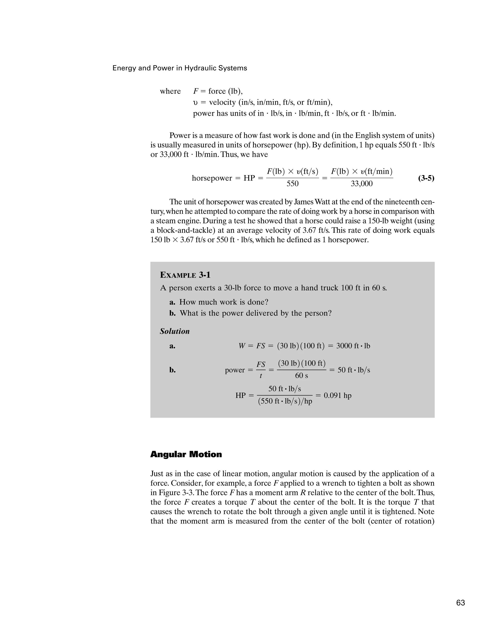 where F ⫽ force (lb),
υ ⫽ velocity (in/s, in/min, ft/s, or ft/min),
power has units of in ⭈ lb/s, in ⭈ lb/min, ft ⭈ lb/s, or ft ⭈ lb/min.
Power is a measure of how fast work is done and (in the English system of units)
is usually measured in units of horsepower (hp). By definition, 1 hp equals 550 ft ⭈ lb/s
or 33,000 ft ⭈ lb/min.Thus, we have
(3-5)
The unit of horsepower was created by JamesWatt at the end of the nineteenth cen-
tury,when he attempted to compare the rate of doing work by a horse in comparison with
a steam engine. During a test he showed that a horse could raise a 150-lb weight (using
a block-and-tackle) at an average velocity of 3.67 ft/s. This rate of doing work equals
150 lb ⫻ 3.67 ft/s or 550 ft ⭈ lb/s, which he defined as 1 horsepower.
horsepower ⫽ HP ⫽
F1lb2 ⫻ y1fts2
550
⫽
F1lb2 ⫻ y1ftmin2
33,000
Energy and Power in Hydraulic Systems
EXAMPLE 3-1
A person exerts a 30-lb force to move a hand truck 100 ft in 60 s.
a. How much work is done?
b. What is the power delivered by the person?
Solution
a.
b.
HP ⫽
50 ft # lbs
1550 ft # lbs2hp
⫽ 0.091 hp
power ⫽
FS
t
⫽
130 lb2 1100 ft2
60 s
⫽ 50 ft # lbs
W ⫽ FS ⫽ 130 lb2 1100 ft2 ⫽ 3000 ft # lb
Angular Motion
Just as in the case of linear motion, angular motion is caused by the application of a
force. Consider, for example, a force F applied to a wrench to tighten a bolt as shown
in Figure 3-3.The force F has a moment arm R relative to the center of the bolt.Thus,
the force F creates a torque T about the center of the bolt. It is the torque T that
causes the wrench to rotate the bolt through a given angle until it is tightened. Note
that the moment arm is measured from the center of the bolt (center of rotation)
63
 