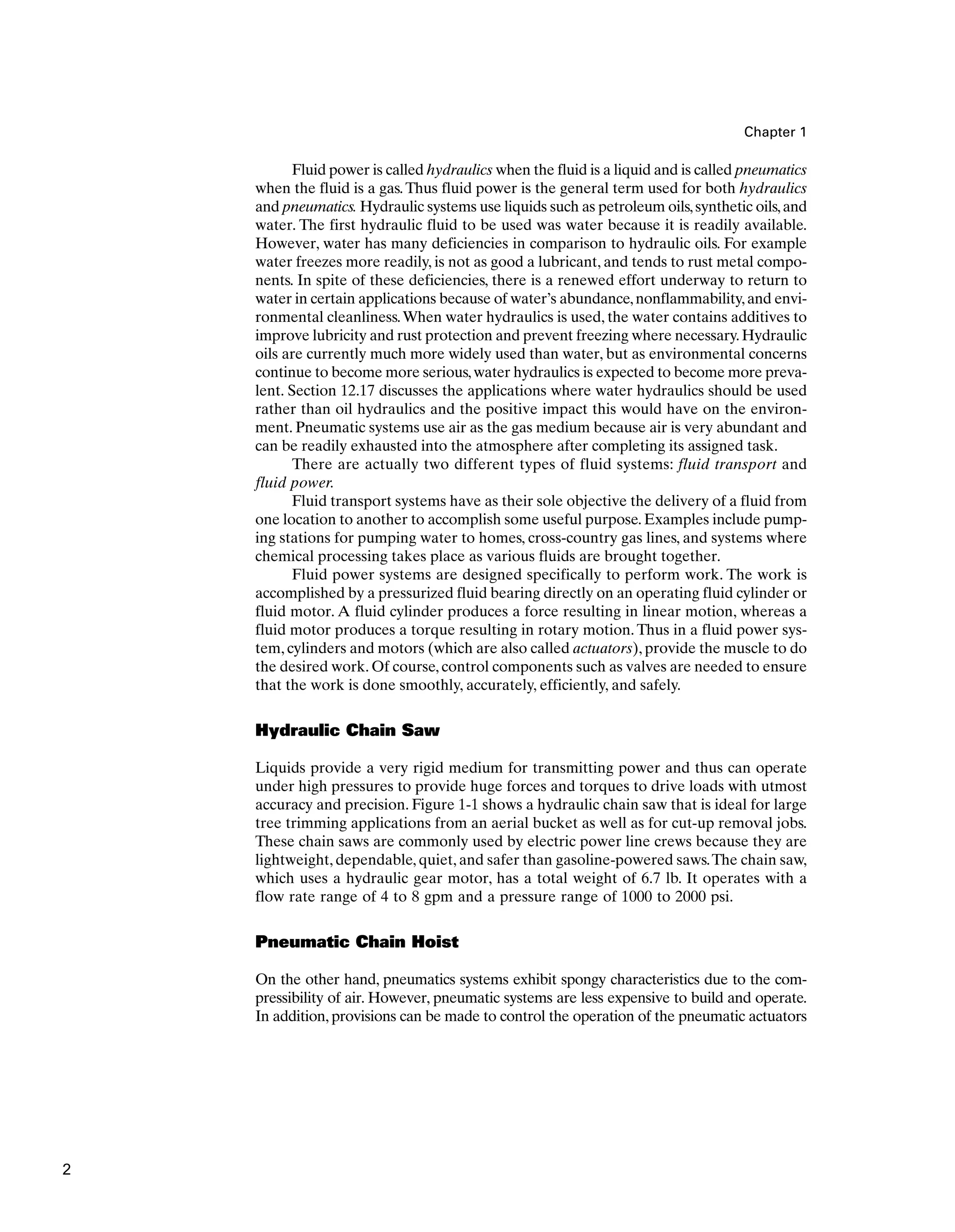 Chapter 1
Fluid power is called hydraulics when the fluid is a liquid and is called pneumatics
when the fluid is a gas.Thus fluid power is the general term used for both hydraulics
and pneumatics. Hydraulic systems use liquids such as petroleum oils,synthetic oils,and
water. The first hydraulic fluid to be used was water because it is readily available.
However, water has many deficiencies in comparison to hydraulic oils. For example
water freezes more readily, is not as good a lubricant, and tends to rust metal compo-
nents. In spite of these deficiencies, there is a renewed effort underway to return to
water in certain applications because of water’s abundance,nonflammability,and envi-
ronmental cleanliness.When water hydraulics is used, the water contains additives to
improve lubricity and rust protection and prevent freezing where necessary.Hydraulic
oils are currently much more widely used than water, but as environmental concerns
continue to become more serious,water hydraulics is expected to become more preva-
lent. Section 12.17 discusses the applications where water hydraulics should be used
rather than oil hydraulics and the positive impact this would have on the environ-
ment. Pneumatic systems use air as the gas medium because air is very abundant and
can be readily exhausted into the atmosphere after completing its assigned task.
There are actually two different types of fluid systems: fluid transport and
fluid power.
Fluid transport systems have as their sole objective the delivery of a fluid from
one location to another to accomplish some useful purpose. Examples include pump-
ing stations for pumping water to homes, cross-country gas lines, and systems where
chemical processing takes place as various fluids are brought together.
Fluid power systems are designed specifically to perform work. The work is
accomplished by a pressurized fluid bearing directly on an operating fluid cylinder or
fluid motor. A fluid cylinder produces a force resulting in linear motion, whereas a
fluid motor produces a torque resulting in rotary motion. Thus in a fluid power sys-
tem, cylinders and motors (which are also called actuators), provide the muscle to do
the desired work. Of course, control components such as valves are needed to ensure
that the work is done smoothly, accurately, efficiently, and safely.
Hydraulic Chain Saw
Liquids provide a very rigid medium for transmitting power and thus can operate
under high pressures to provide huge forces and torques to drive loads with utmost
accuracy and precision. Figure 1-1 shows a hydraulic chain saw that is ideal for large
tree trimming applications from an aerial bucket as well as for cut-up removal jobs.
These chain saws are commonly used by electric power line crews because they are
lightweight, dependable, quiet, and safer than gasoline-powered saws.The chain saw,
which uses a hydraulic gear motor, has a total weight of 6.7 lb. It operates with a
flow rate range of 4 to 8 gpm and a pressure range of 1000 to 2000 psi.
Pneumatic Chain Hoist
On the other hand, pneumatics systems exhibit spongy characteristics due to the com-
pressibility of air. However, pneumatic systems are less expensive to build and operate.
In addition, provisions can be made to control the operation of the pneumatic actuators
2
 