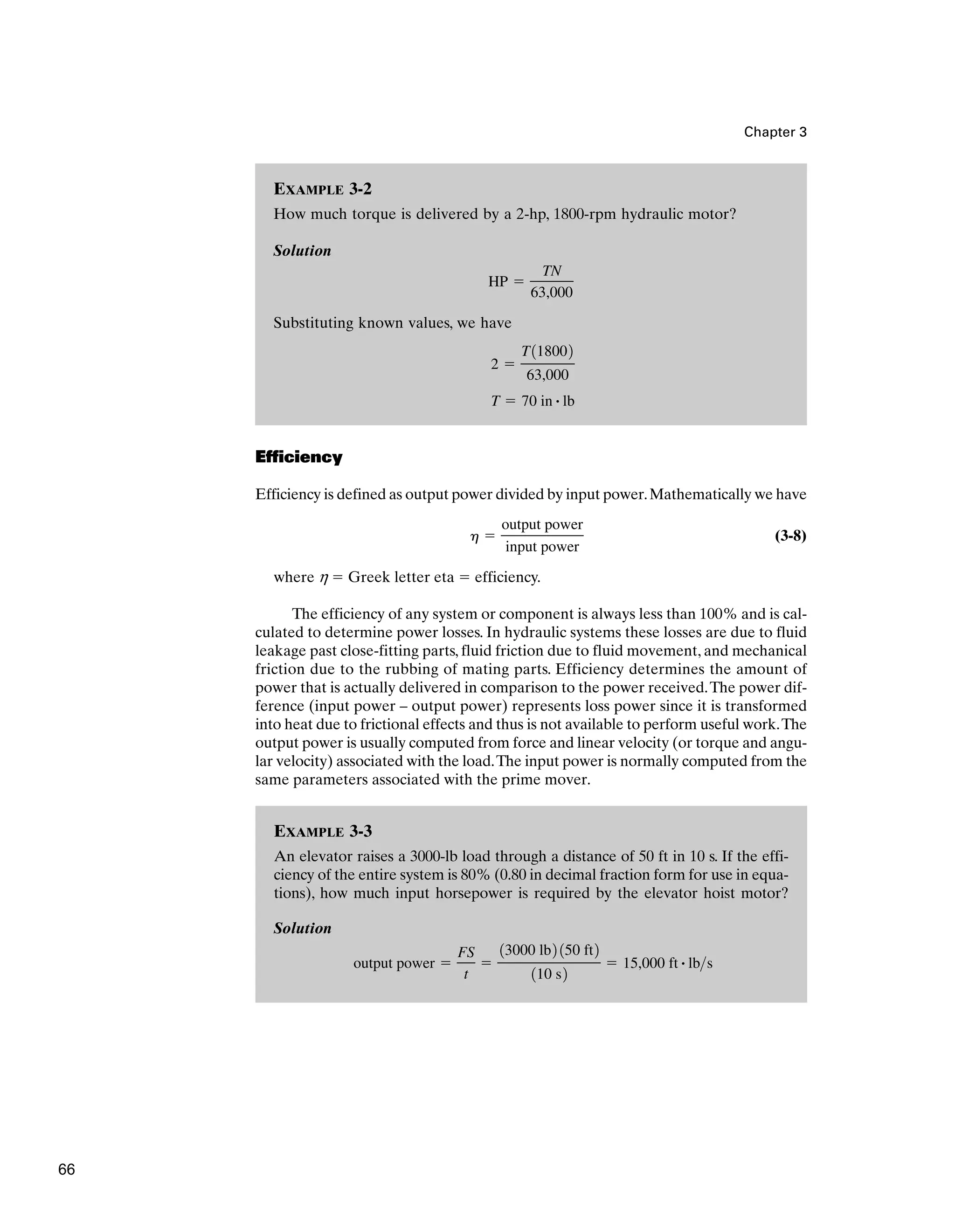 EXAMPLE 3-3
An elevator raises a 3000-lb load through a distance of 50 ft in 10 s. If the effi-
ciency of the entire system is 80% (0.80 in decimal fraction form for use in equa-
tions), how much input horsepower is required by the elevator hoist motor?
Solution
output power ⫽
FS
t
⫽
13000 lb2 150 ft2
110 s2
⫽ 15,000 ft # lbs
EXAMPLE 3-2
How much torque is delivered by a 2-hp, 1800-rpm hydraulic motor?
Solution
Substituting known values, we have
T ⫽ 70 in # lb
2 ⫽
T118002
63,000
HP ⫽
TN
63,000
Chapter 3
Efficiency
Efficiency is defined as output power divided by input power.Mathematically we have
(3-8)
where h ⫽ Greek letter eta ⫽ efficiency.
The efficiency of any system or component is always less than 100% and is cal-
culated to determine power losses. In hydraulic systems these losses are due to fluid
leakage past close-fitting parts, fluid friction due to fluid movement, and mechanical
friction due to the rubbing of mating parts. Efficiency determines the amount of
power that is actually delivered in comparison to the power received.The power dif-
ference (input power – output power) represents loss power since it is transformed
into heat due to frictional effects and thus is not available to perform useful work.The
output power is usually computed from force and linear velocity (or torque and angu-
lar velocity) associated with the load.The input power is normally computed from the
same parameters associated with the prime mover.
h ⫽
output power
input power
66
 