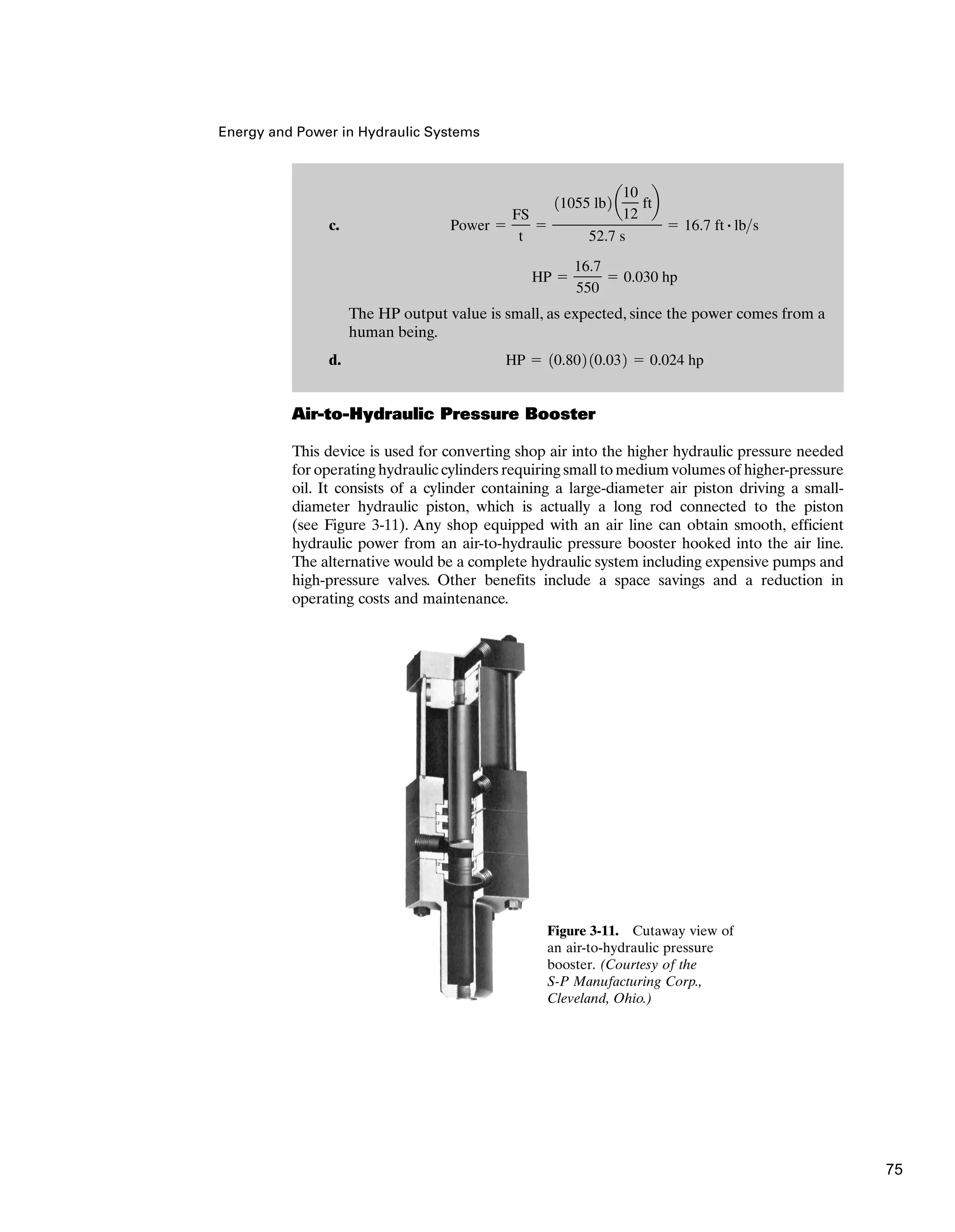 Energy and Power in Hydraulic Systems
Air-to-Hydraulic Pressure Booster
This device is used for converting shop air into the higher hydraulic pressure needed
for operating hydraulic cylinders requiring small to medium volumes of higher-pressure
oil. It consists of a cylinder containing a large-diameter air piston driving a small-
diameter hydraulic piston, which is actually a long rod connected to the piston
(see Figure 3-11). Any shop equipped with an air line can obtain smooth, efficient
hydraulic power from an air-to-hydraulic pressure booster hooked into the air line.
The alternative would be a complete hydraulic system including expensive pumps and
high-pressure valves. Other benefits include a space savings and a reduction in
operating costs and maintenance.
c.
The HP output value is small, as expected, since the power comes from a
human being.
d. HP ⫽ 10.802 10.032 ⫽ 0.024 hp
HP ⫽
16.7
550
⫽ 0.030 hp
Power ⫽
FS
t
⫽
11055 lb2 a
10
12
ftb
52.7 s
⫽ 16.7 ft # lbs
Figure 3-11. Cutaway view of
an air-to-hydraulic pressure
booster. (Courtesy of the
S-P Manufacturing Corp.,
Cleveland, Ohio.)
75
 