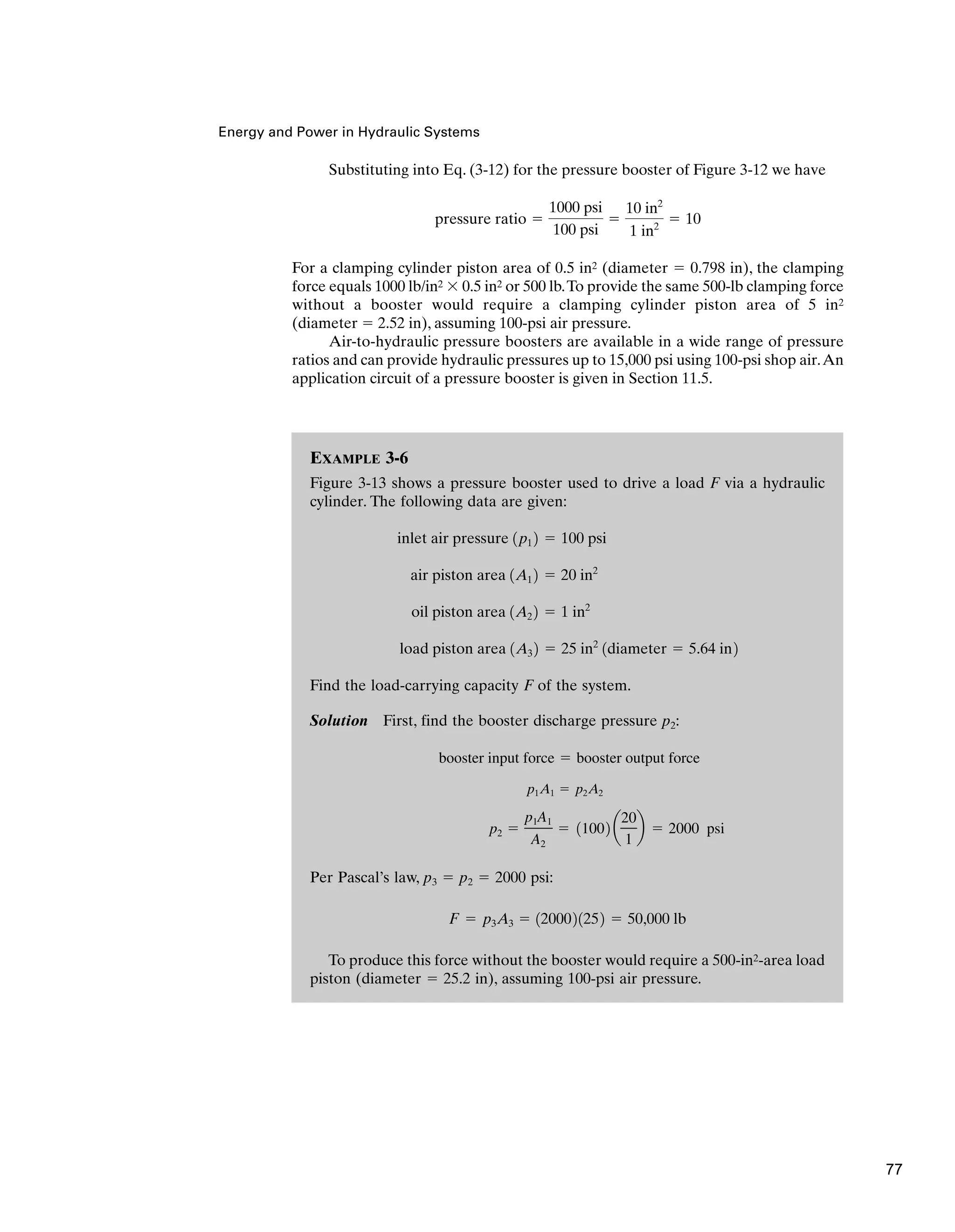 Energy and Power in Hydraulic Systems
EXAMPLE 3-6
Figure 3-13 shows a pressure booster used to drive a load F via a hydraulic
cylinder. The following data are given:
Find the load-carrying capacity F of the system.
Solution First, find the booster discharge pressure p2:
Per Pascal’s law, p3 ⫽ p2 ⫽ 2000 psi:
To produce this force without the booster would require a 500-in2-area load
piston (diameter ⫽ 25.2 in), assuming 100-psi air pressure.
F ⫽ p3A3 ⫽ 1200021252 ⫽ 50,000 lb
p2 ⫽
p1A1
A2
⫽ 11002 a
20
1
b ⫽ 2000 psi
p1A1 ⫽ p2A2
booster input force ⫽ booster output force
load piston area 1A3 2 ⫽ 25 in2
1diameter ⫽ 5.64 in2
oil piston area 1A2 2 ⫽ 1 in2
air piston area 1A1 2 ⫽ 20 in2
inlet air pressure 1p1 2 ⫽ 100 psi
Substituting into Eq. (3-12) for the pressure booster of Figure 3-12 we have
For a clamping cylinder piston area of 0.5 in2 (diameter ⫽ 0.798 in), the clamping
force equals 1000 lb/in2 ⫻ 0.5 in2 or 500 lb.To provide the same 500-lb clamping force
without a booster would require a clamping cylinder piston area of 5 in2
(diameter ⫽ 2.52 in), assuming 100-psi air pressure.
Air-to-hydraulic pressure boosters are available in a wide range of pressure
ratios and can provide hydraulic pressures up to 15,000 psi using 100-psi shop air.An
application circuit of a pressure booster is given in Section 11.5.
pressure ratio ⫽
1000 psi
100 psi
⫽
10 in2
1 in2
⫽ 10
77
 