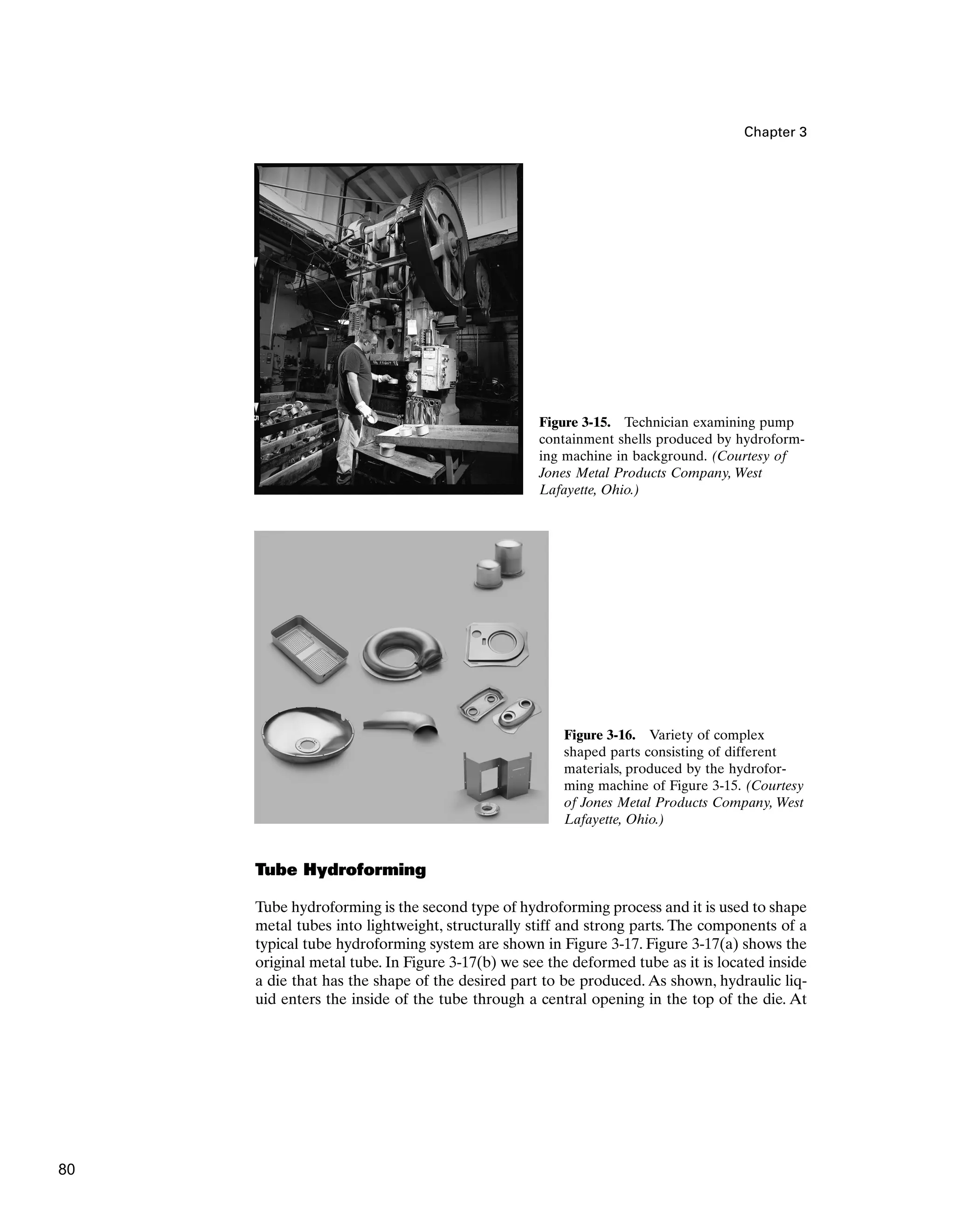Chapter 3
Figure 3-15. Technician examining pump
containment shells produced by hydroform-
ing machine in background. (Courtesy of
Jones Metal Products Company, West
Lafayette, Ohio.)
Figure 3-16. Variety of complex
shaped parts consisting of different
materials, produced by the hydrofor-
ming machine of Figure 3-15. (Courtesy
of Jones Metal Products Company, West
Lafayette, Ohio.)
Tube Hydroforming
Tube hydroforming is the second type of hydroforming process and it is used to shape
metal tubes into lightweight, structurally stiff and strong parts. The components of a
typical tube hydroforming system are shown in Figure 3-17. Figure 3-17(a) shows the
original metal tube. In Figure 3-17(b) we see the deformed tube as it is located inside
a die that has the shape of the desired part to be produced. As shown, hydraulic liq-
uid enters the inside of the tube through a central opening in the top of the die. At
80
 