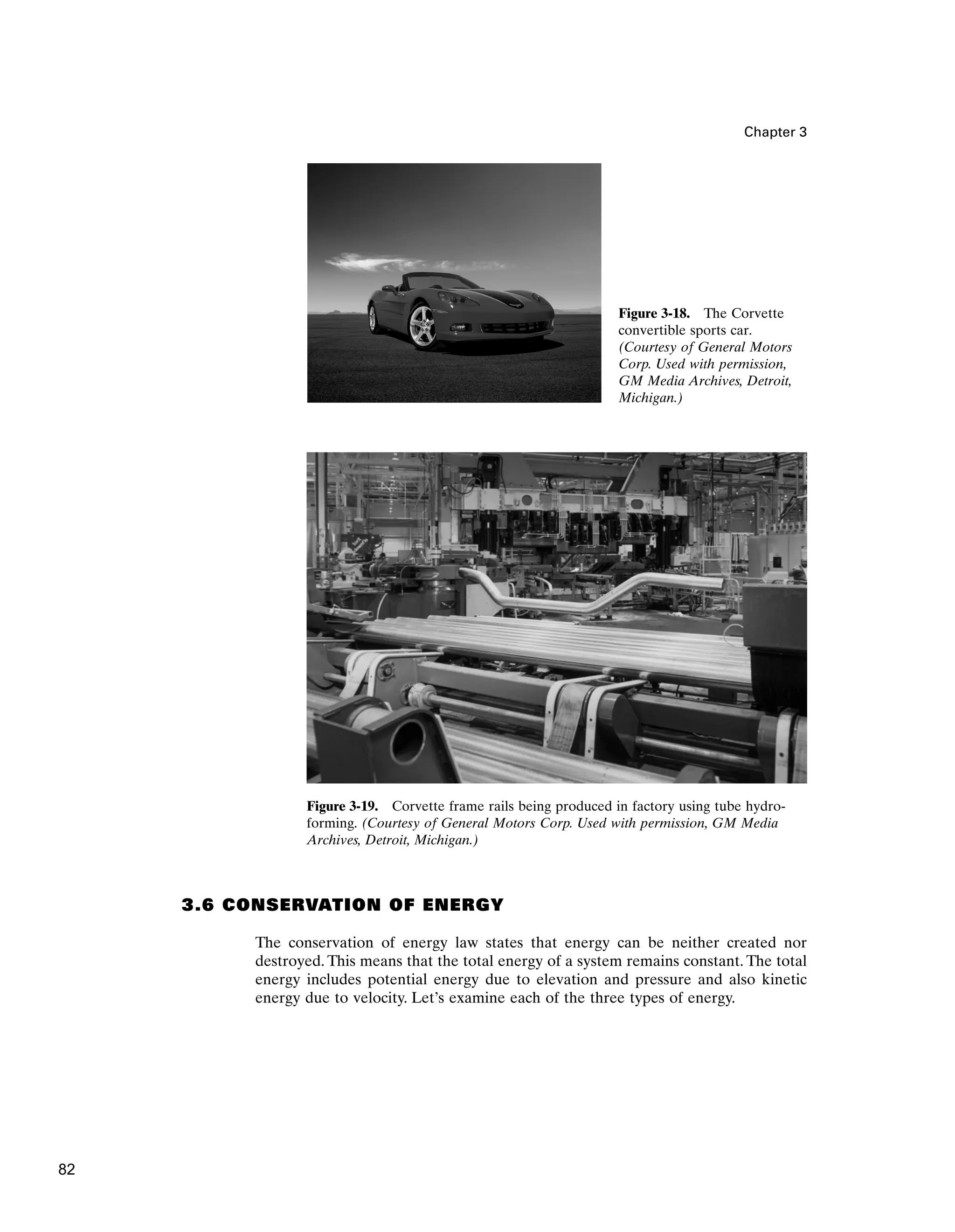 Chapter 3
Figure 3-19. Corvette frame rails being produced in factory using tube hydro-
forming. (Courtesy of General Motors Corp. Used with permission, GM Media
Archives, Detroit, Michigan.)
3.6 CONSERVATION OF ENERGY
The conservation of energy law states that energy can be neither created nor
destroyed. This means that the total energy of a system remains constant. The total
energy includes potential energy due to elevation and pressure and also kinetic
energy due to velocity. Let’s examine each of the three types of energy.
Figure 3-18. The Corvette
convertible sports car.
(Courtesy of General Motors
Corp. Used with permission,
GM Media Archives, Detroit,
Michigan.)
82
 