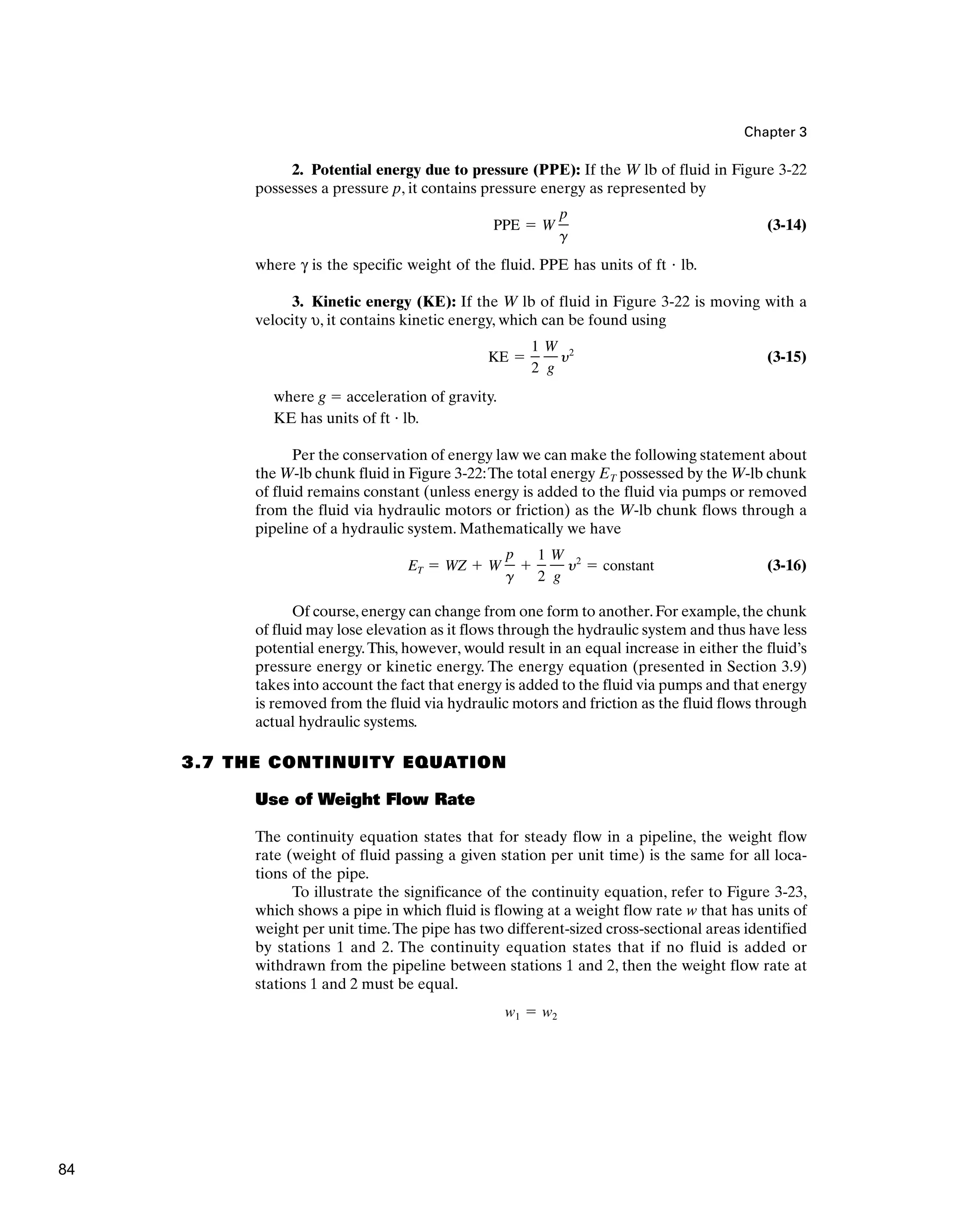 Chapter 3
2. Potential energy due to pressure (PPE): If the W lb of fluid in Figure 3-22
possesses a pressure p, it contains pressure energy as represented by
(3-14)
where γ is the specific weight of the fluid. PPE has units of ft ⭈ lb.
3. Kinetic energy (KE): If the W lb of fluid in Figure 3-22 is moving with a
velocity υ, it contains kinetic energy, which can be found using
(3-15)
where g ⫽ acceleration of gravity.
KE has units of ft ⭈ lb.
Per the conservation of energy law we can make the following statement about
the W-lb chunk fluid in Figure 3-22:The total energy ET possessed by the W-lb chunk
of fluid remains constant (unless energy is added to the fluid via pumps or removed
from the fluid via hydraulic motors or friction) as the W-lb chunk flows through a
pipeline of a hydraulic system. Mathematically we have
(3-16)
Of course,energy can change from one form to another.For example,the chunk
of fluid may lose elevation as it flows through the hydraulic system and thus have less
potential energy.This, however, would result in an equal increase in either the fluid’s
pressure energy or kinetic energy. The energy equation (presented in Section 3.9)
takes into account the fact that energy is added to the fluid via pumps and that energy
is removed from the fluid via hydraulic motors and friction as the fluid flows through
actual hydraulic systems.
3.7 THE CONTINUITY EQUATION
Use of Weight Flow Rate
The continuity equation states that for steady flow in a pipeline, the weight flow
rate (weight of fluid passing a given station per unit time) is the same for all loca-
tions of the pipe.
To illustrate the significance of the continuity equation, refer to Figure 3-23,
which shows a pipe in which fluid is flowing at a weight flow rate w that has units of
weight per unit time.The pipe has two different-sized cross-sectional areas identified
by stations 1 and 2. The continuity equation states that if no fluid is added or
withdrawn from the pipeline between stations 1 and 2, then the weight flow rate at
stations 1 and 2 must be equal.
w1 ⫽ w2
ET ⫽ WZ ⫹ W
p
g
⫹
1
2
W
g
y2
⫽ constant
KE ⫽
1
2
W
g
y2
PPE ⫽ W
p
g
84
 