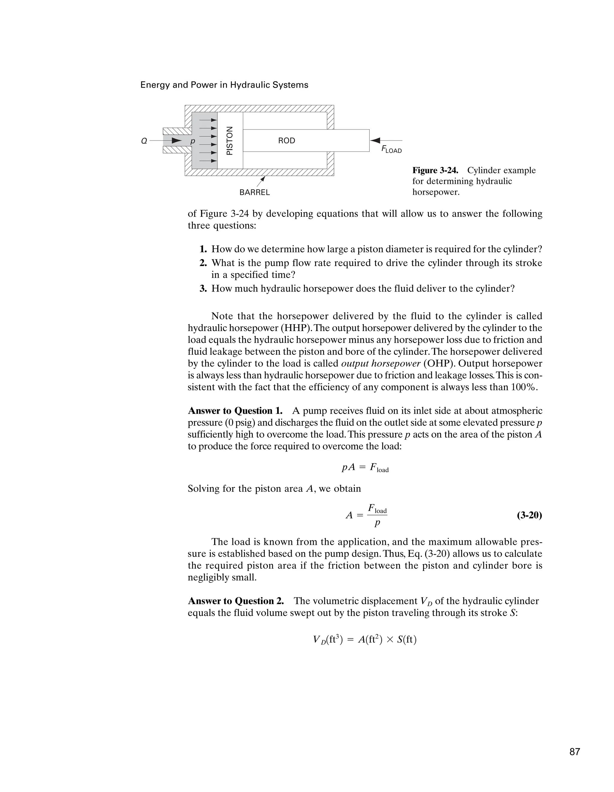 Energy and Power in Hydraulic Systems
of Figure 3-24 by developing equations that will allow us to answer the following
three questions:
1. How do we determine how large a piston diameter is required for the cylinder?
2. What is the pump flow rate required to drive the cylinder through its stroke
in a specified time?
3. How much hydraulic horsepower does the fluid deliver to the cylinder?
Note that the horsepower delivered by the fluid to the cylinder is called
hydraulic horsepower (HHP).The output horsepower delivered by the cylinder to the
load equals the hydraulic horsepower minus any horsepower loss due to friction and
fluid leakage between the piston and bore of the cylinder.The horsepower delivered
by the cylinder to the load is called output horsepower (OHP). Output horsepower
is always less than hydraulic horsepower due to friction and leakage losses.This is con-
sistent with the fact that the efficiency of any component is always less than 100%.
Answer to Question 1. A pump receives fluid on its inlet side at about atmospheric
pressure (0 psig) and discharges the fluid on the outlet side at some elevated pressure p
sufficiently high to overcome the load.This pressure p acts on the area of the piston A
to produce the force required to overcome the load:
Solving for the piston area A, we obtain
(3-20)
The load is known from the application, and the maximum allowable pres-
sure is established based on the pump design.Thus, Eq. (3-20) allows us to calculate
the required piston area if the friction between the piston and cylinder bore is
negligibly small.
Answer to Question 2. The volumetric displacement VD of the hydraulic cylinder
equals the fluid volume swept out by the piston traveling through its stroke S:
VD1ft3
2 ⫽ A1ft2
2 ⫻ S1ft2
A ⫽
Fload
p
pA ⫽ Fload
Q
FLOAD
p
BARREL
PISTON
ROD
Figure 3-24. Cylinder example
for determining hydraulic
horsepower.
87
 