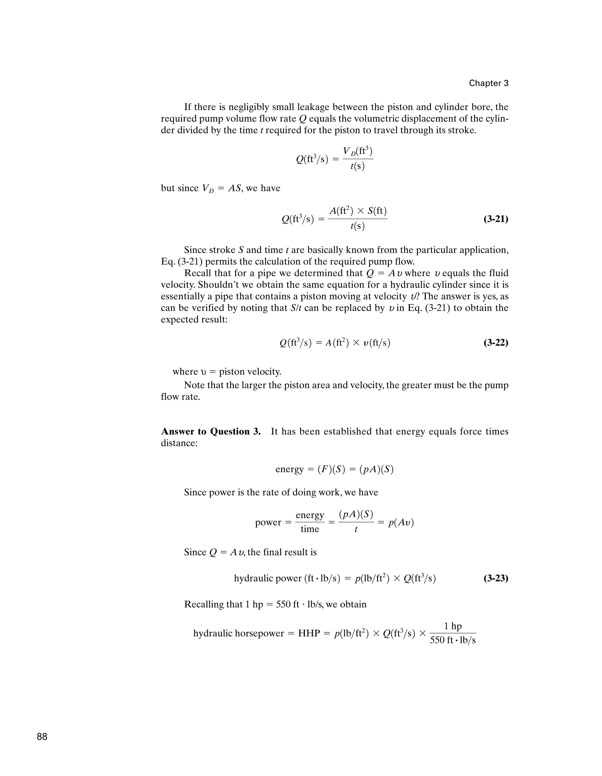Chapter 3
If there is negligibly small leakage between the piston and cylinder bore, the
required pump volume flow rate Q equals the volumetric displacement of the cylin-
der divided by the time t required for the piston to travel through its stroke.
but since VD ⫽ AS, we have
(3-21)
Since stroke S and time t are basically known from the particular application,
Eq. (3-21) permits the calculation of the required pump flow.
Recall that for a pipe we determined that Q ⫽ Au where u equals the fluid
velocity. Shouldn’t we obtain the same equation for a hydraulic cylinder since it is
essentially a pipe that contains a piston moving at velocity u? The answer is yes, as
can be verified by noting that S/t can be replaced by u in Eq. (3-21) to obtain the
expected result:
(3-22)
where υ ⫽ piston velocity.
Note that the larger the piston area and velocity, the greater must be the pump
flow rate.
Answer to Question 3. It has been established that energy equals force times
distance:
Since power is the rate of doing work, we have
Since Q ⫽ Au, the final result is
(3-23)
Recalling that 1 hp ⫽ 550 ft ⭈ lb/s, we obtain
hydraulic horsepower ⫽ HHP ⫽ p1lbft2
2 ⫻ Q1ft3
s2 ⫻
1 hp
550 ft # lbs
hydraulic power 1ft # lbs2 ⫽ p1lbft2
2 ⫻ Q1ft3
s2
power ⫽
energy
time
⫽
1pA21S2
t
⫽ p1Ay2
energy ⫽ 1F21S2 ⫽ 1pA21S2
Q1ft3
s2 ⫽ A1ft2
2 ⫻ y1fts2
Q1ft3
s2 ⫽
A1ft2
2 ⫻ S1ft2
t1s2
Q1ft3
s2 ⫽
VD1ft3
2
t1s2
88
 