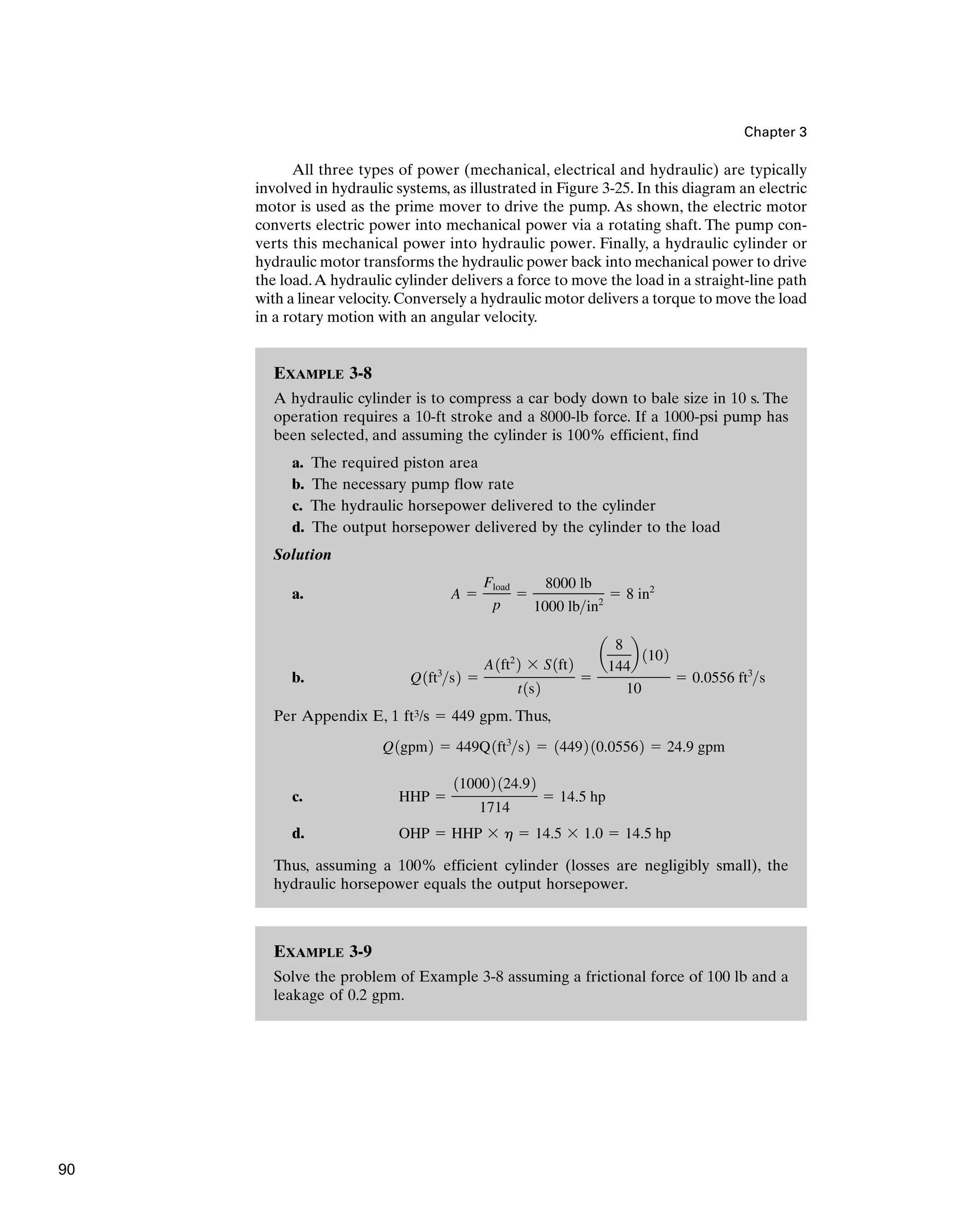 EXAMPLE 3-9
Solve the problem of Example 3-8 assuming a frictional force of 100 lb and a
leakage of 0.2 gpm.
EXAMPLE 3-8
A hydraulic cylinder is to compress a car body down to bale size in 10 s. The
operation requires a 10-ft stroke and a 8000-lb force. If a 1000-psi pump has
been selected, and assuming the cylinder is 100% efficient, find
a. The required piston area
b. The necessary pump flow rate
c. The hydraulic horsepower delivered to the cylinder
d. The output horsepower delivered by the cylinder to the load
Solution
a.
b.
Per Appendix E, 1 ft3/s ⫽ 449 gpm. Thus,
c.
d.
Thus, assuming a 100% efficient cylinder (losses are negligibly small), the
hydraulic horsepower equals the output horsepower.
OHP ⫽ HHP ⫻ h ⫽ 14.5 ⫻ 1.0 ⫽ 14.5 hp
HHP ⫽
110002 124.92
1714
⫽ 14.5 hp
Q1gpm2 ⫽ 449Q1ft3
s2 ⫽ 14492 10.05562 ⫽ 24.9 gpm
Q1ft3
s2 ⫽
A1ft2
2 ⫻ S1ft2
t1s2
⫽
a
8
144
b 1102
10
⫽ 0.0556 ft3
s
A ⫽
Fload
p
⫽
8000 lb
1000 lbin2
⫽ 8 in2
Chapter 3
All three types of power (mechanical, electrical and hydraulic) are typically
involved in hydraulic systems, as illustrated in Figure 3-25. In this diagram an electric
motor is used as the prime mover to drive the pump. As shown, the electric motor
converts electric power into mechanical power via a rotating shaft. The pump con-
verts this mechanical power into hydraulic power. Finally, a hydraulic cylinder or
hydraulic motor transforms the hydraulic power back into mechanical power to drive
the load.A hydraulic cylinder delivers a force to move the load in a straight-line path
with a linear velocity.Conversely a hydraulic motor delivers a torque to move the load
in a rotary motion with an angular velocity.
90
 