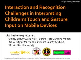 mtagic.wordpress.com




  Lisa Anthony1 (presenter),
     Quincy Brown2, Jaye Nias2, Berthel Tate2, Shreya Mohan1
     1University of Maryland Baltimore County (UMBC)
     2Bowie State University




Interaction and Recognition Challenges in Interpreting Children's Touch and Gesture Input on Mobile Devices / ITS 2012   1
 