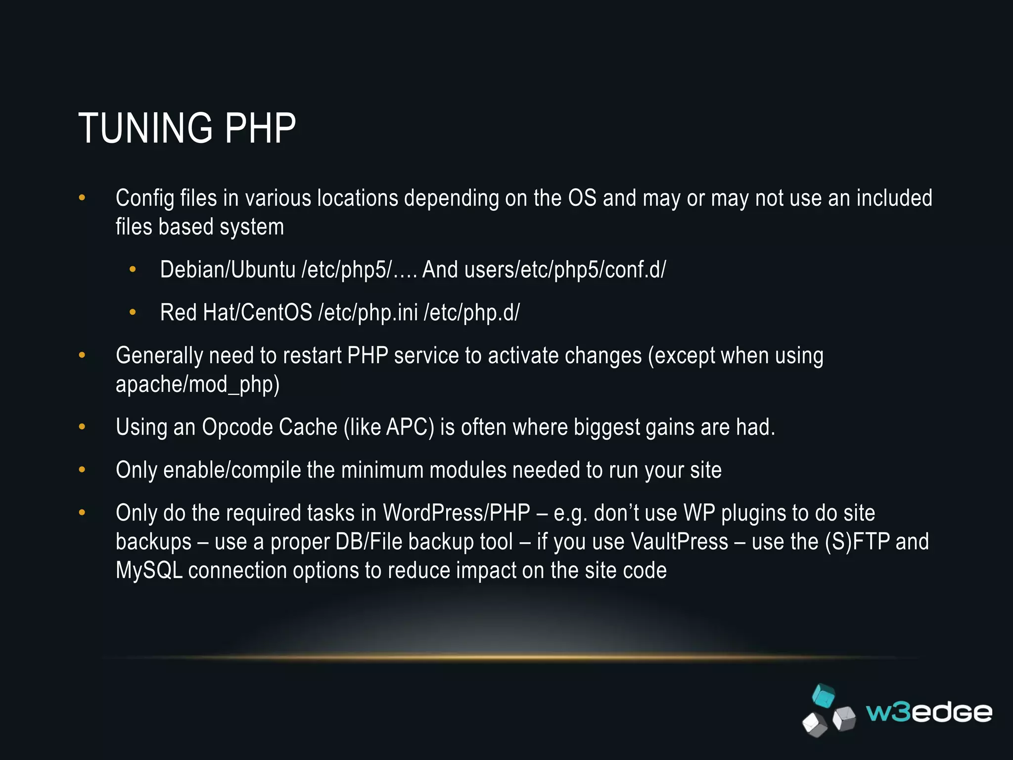 TUNING PHP
•   Config files in various locations depending on the OS and may or may not use an included
    files based system
     • Debian/Ubuntu /etc/php5/…. And users/etc/php5/conf.d/
     • Red Hat/CentOS /etc/php.ini /etc/php.d/
•   Generally need to restart PHP service to activate changes (except when using
    apache/mod_php)
•   Using an Opcode Cache (like APC) is often where biggest gains are had.
•   Only enable/compile the minimum modules needed to run your site
•   Only do the required tasks in WordPress/PHP – e.g. don’t use WP plugins to do site
    backups – use a proper DB/File backup tool – if you use VaultPress – use the (S)FTP and
    MySQL connection options to reduce impact on the site code
 