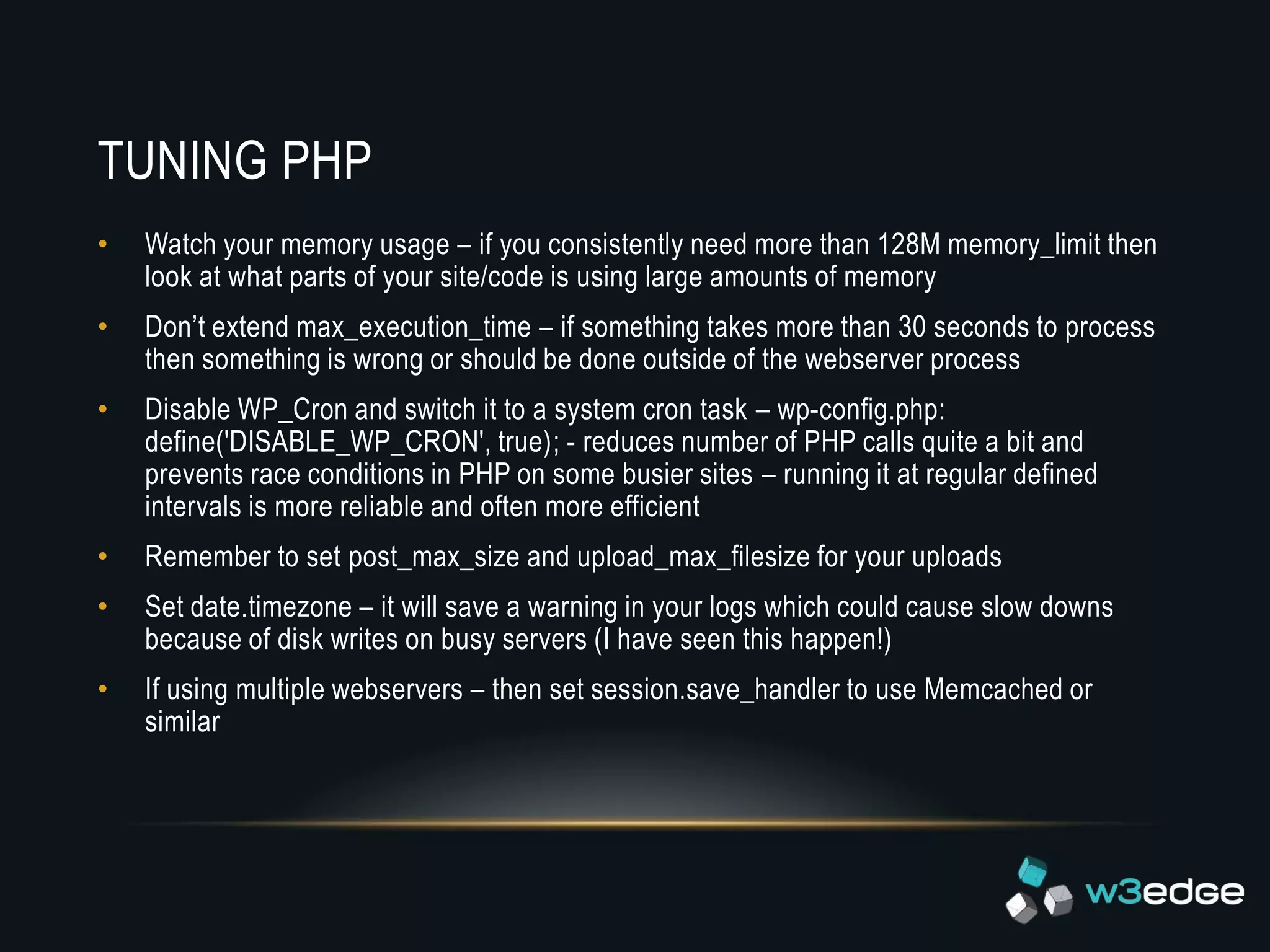 TUNING PHP
•   Watch your memory usage – if you consistently need more than 128M memory_limit then
    look at what parts of your site/code is using large amounts of memory
•   Don’t extend max_execution_time – if something takes more than 30 seconds to process
    then something is wrong or should be done outside of the webserver process
•   Disable WP_Cron and switch it to a system cron task – wp-config.php:
    define('DISABLE_WP_CRON', true); - reduces number of PHP calls quite a bit and
    prevents race conditions in PHP on some busier sites – running it at regular defined
    intervals is more reliable and often more efficient
•   Remember to set post_max_size and upload_max_filesize for your uploads
•   Set date.timezone – it will save a warning in your logs which could cause slow downs
    because of disk writes on busy servers (I have seen this happen!)
•   If using multiple webservers – then set session.save_handler to use Memcached or
    similar
 