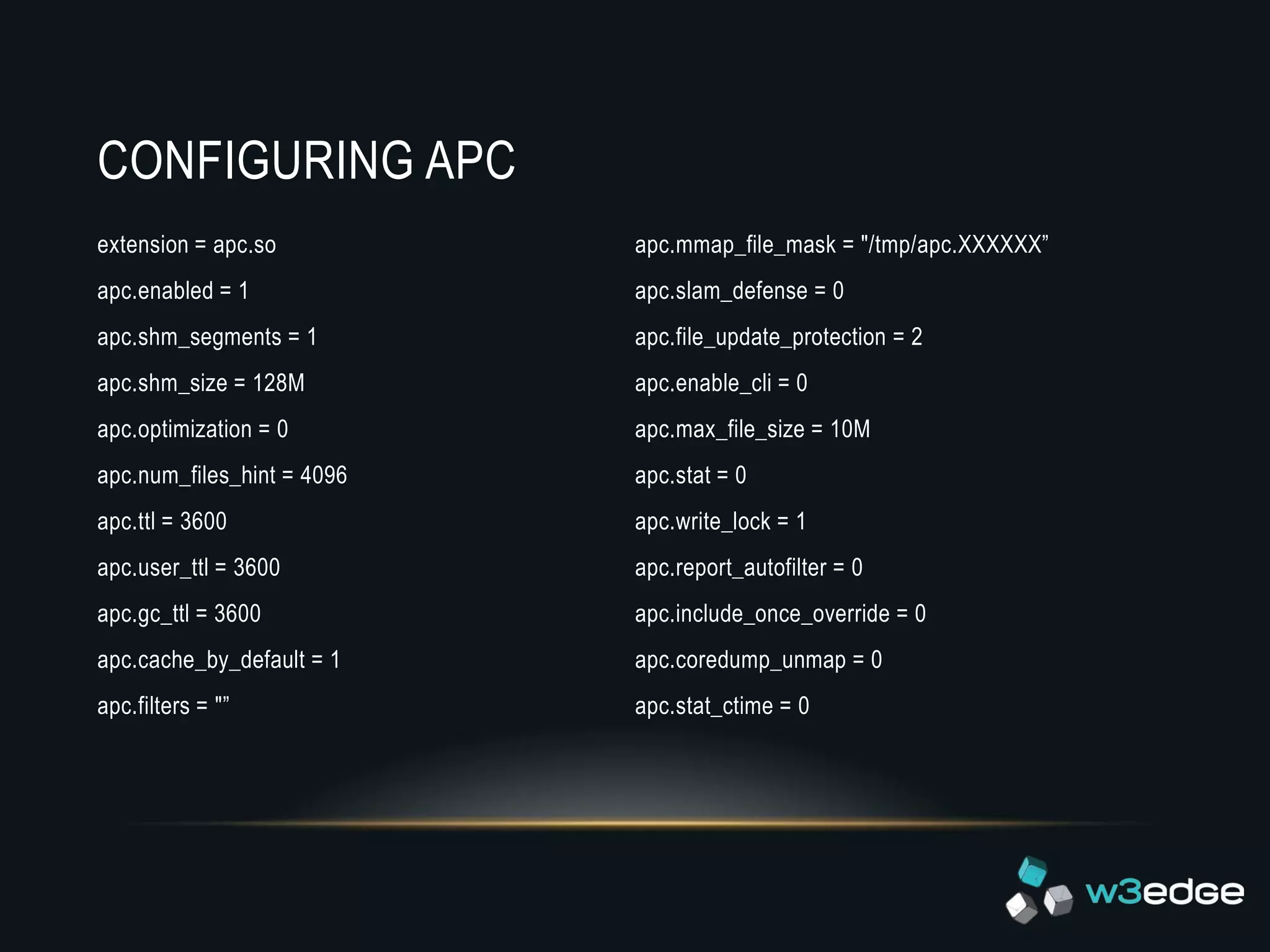 CONFIGURING APC
extension = apc.so          apc.mmap_file_mask = "/tmp/apc.XXXXXX”
apc.enabled = 1             apc.slam_defense = 0
apc.shm_segments = 1        apc.file_update_protection = 2
apc.shm_size = 128M         apc.enable_cli = 0
apc.optimization = 0        apc.max_file_size = 10M
apc.num_files_hint = 4096   apc.stat = 0
apc.ttl = 3600              apc.write_lock = 1
apc.user_ttl = 3600         apc.report_autofilter = 0
apc.gc_ttl = 3600           apc.include_once_override = 0
apc.cache_by_default = 1    apc.coredump_unmap = 0
apc.filters = "”            apc.stat_ctime = 0
 