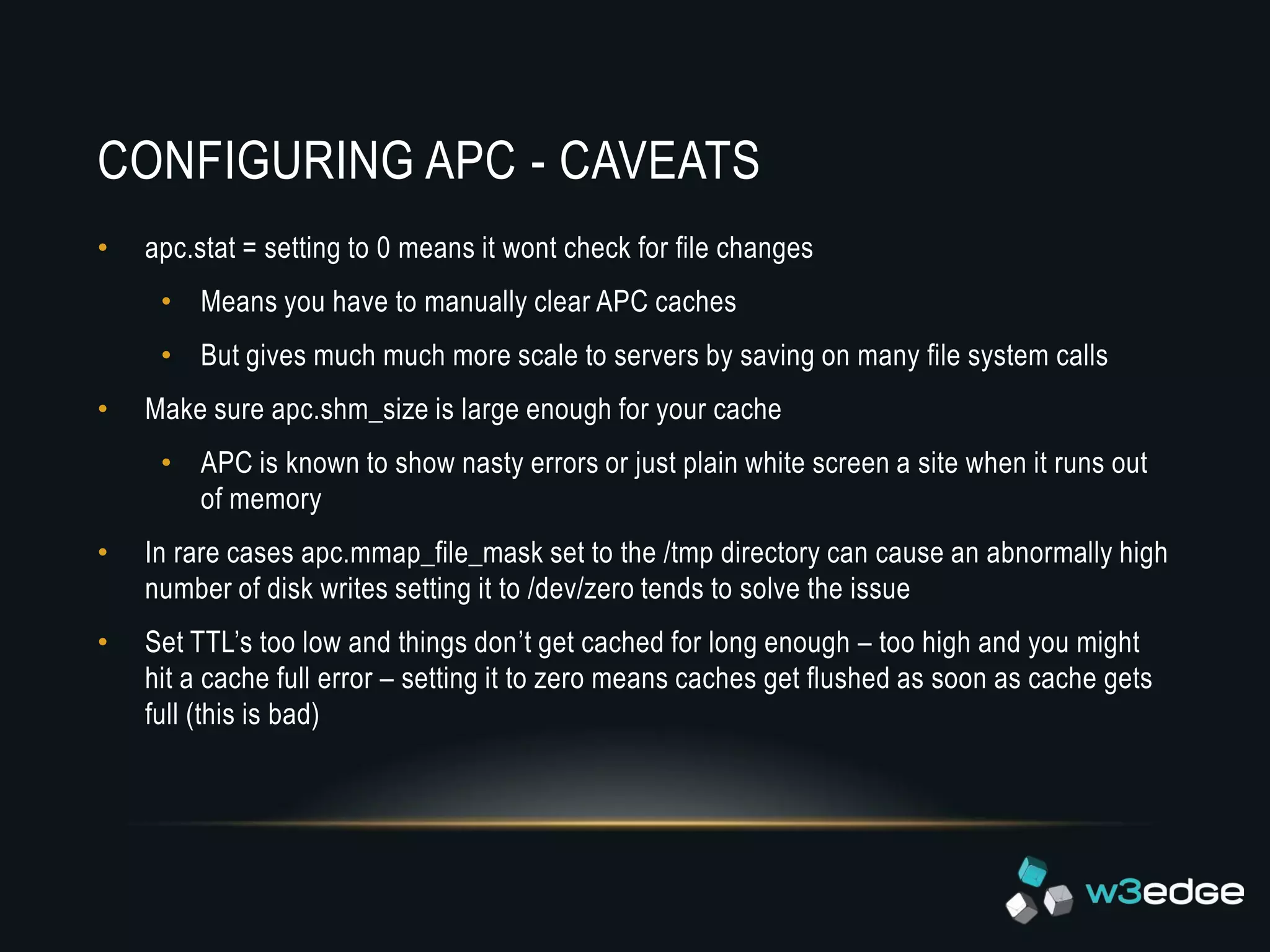 CONFIGURING APC - CAVEATS
•   apc.stat = setting to 0 means it wont check for file changes
     • Means you have to manually clear APC caches
     • But gives much much more scale to servers by saving on many file system calls
•   Make sure apc.shm_size is large enough for your cache
     • APC is known to show nasty errors or just plain white screen a site when it runs out
       of memory
•   In rare cases apc.mmap_file_mask set to the /tmp directory can cause an abnormally high
    number of disk writes setting it to /dev/zero tends to solve the issue
•   Set TTL’s too low and things don’t get cached for long enough – too high and you might
    hit a cache full error – setting it to zero means caches get flushed as soon as cache gets
    full (this is bad)
 