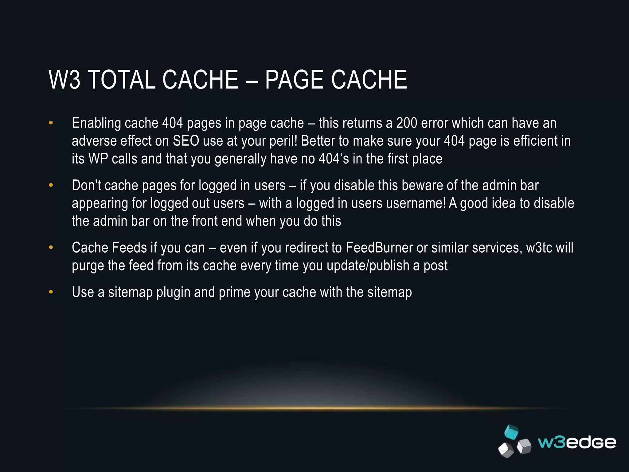 W3 TOTAL CACHE – PAGE CACHE
•   Enabling cache 404 pages in page cache – this returns a 200 error which can have an
    adverse effect on SEO use at your peril! Better to make sure your 404 page is efficient in
    its WP calls and that you generally have no 404’s in the first place
•   Don't cache pages for logged in users – if you disable this beware of the admin bar
    appearing for logged out users – with a logged in users username! A good idea to disable
    the admin bar on the front end when you do this
•   Cache Feeds if you can – even if you redirect to FeedBurner or similar services, w3tc will
    purge the feed from its cache every time you update/publish a post
•   Use a sitemap plugin and prime your cache with the sitemap
 