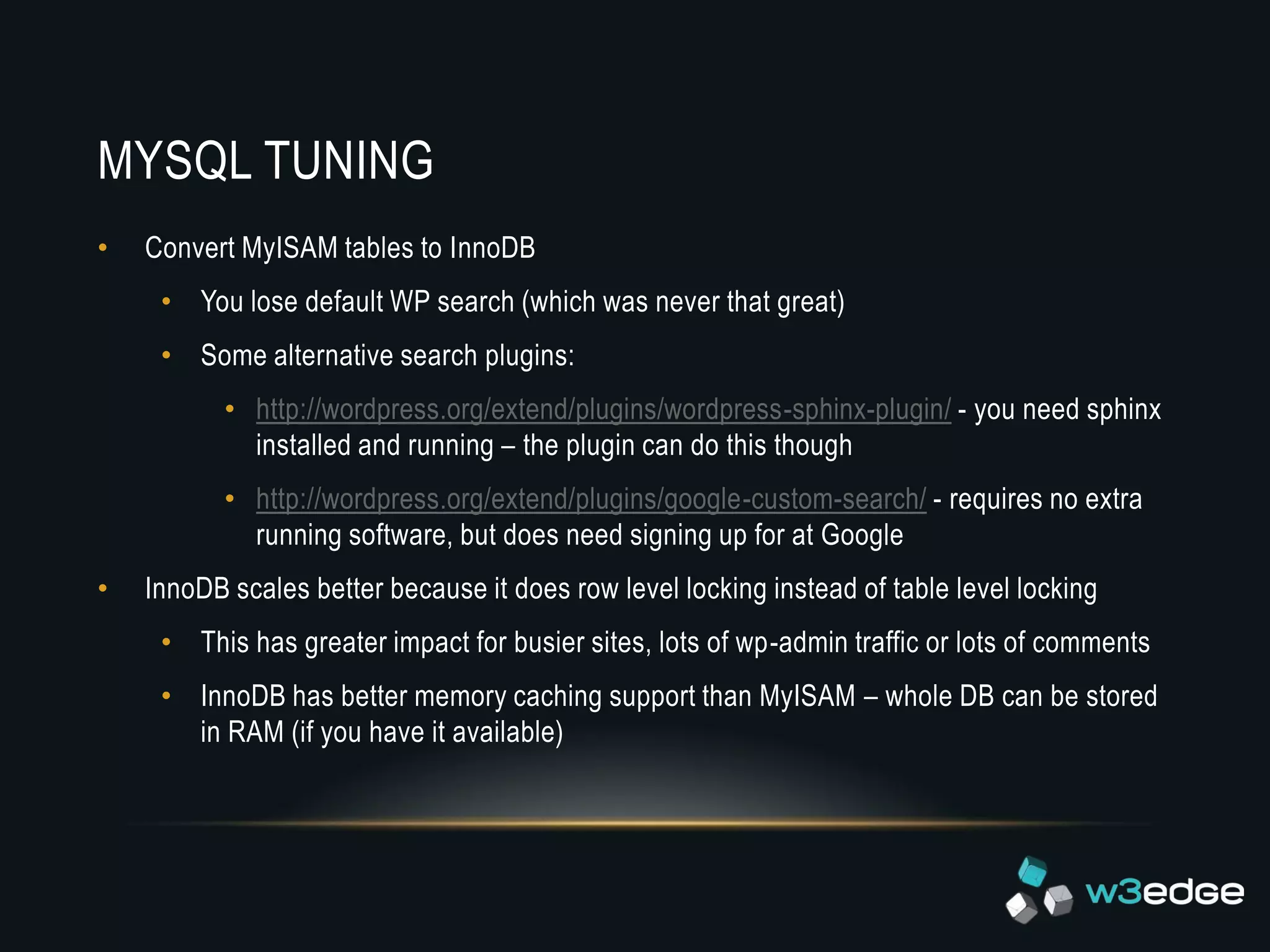 MYSQL TUNING
•   Convert MyISAM tables to InnoDB
     • You lose default WP search (which was never that great)
     • Some alternative search plugins:
           • http://wordpress.org/extend/plugins/wordpress-sphinx-plugin/ - you need sphinx
             installed and running – the plugin can do this though
           • http://wordpress.org/extend/plugins/google-custom-search/ - requires no extra
             running software, but does need signing up for at Google
•   InnoDB scales better because it does row level locking instead of table level locking
     • This has greater impact for busier sites, lots of wp-admin traffic or lots of comments
     • InnoDB has better memory caching support than MyISAM – whole DB can be stored
       in RAM (if you have it available)
 