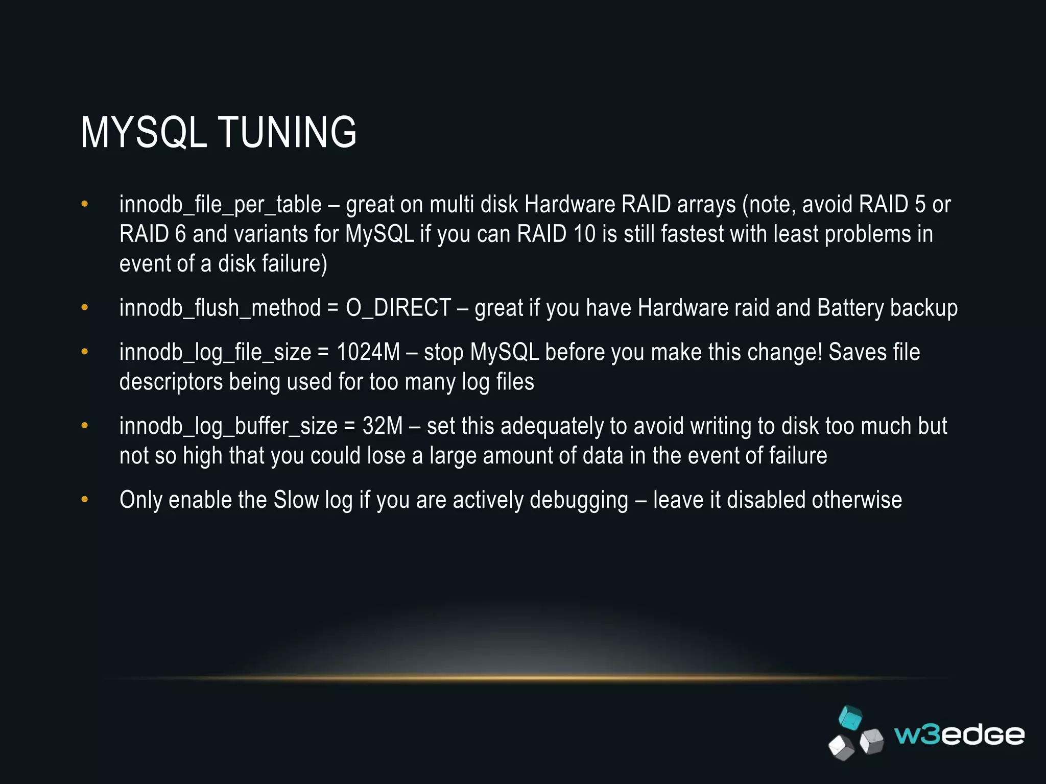 MYSQL TUNING
•   innodb_file_per_table – great on multi disk Hardware RAID arrays (note, avoid RAID 5 or
    RAID 6 and variants for MySQL if you can RAID 10 is still fastest with least problems in
    event of a disk failure)
•   innodb_flush_method = O_DIRECT – great if you have Hardware raid and Battery backup
•   innodb_log_file_size = 1024M – stop MySQL before you make this change! Saves file
    descriptors being used for too many log files
•   innodb_log_buffer_size = 32M – set this adequately to avoid writing to disk too much but
    not so high that you could lose a large amount of data in the event of failure
•   Only enable the Slow log if you are actively debugging – leave it disabled otherwise
 