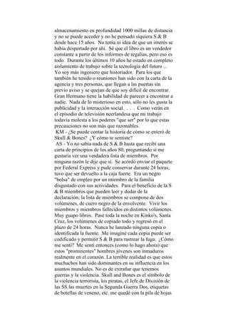 almacenamiento en profundidad 1000 millas de distancia
y no se puede acceder y no he pensado siquiera S & B
desde hace 15 años. No tenía ni idea de que un interés se
había despertado por ahí. Sé que el libro es un vendedor
constante a partir de los informes de regalías, pero eso es
todo. Durante los últimos 10 años he estado en completo
aislamiento de trabajo sobre la tecnología del futuro ...
Yo soy más ingeniero que historiador. Para los que
también he tenido o reuniones han sido con la carta de la
agencia y tres personas, que llegan a las puertas sin
previo aviso y se quejan de que soy difícil de encontrar.
Gran Hermano tiene la habilidad de parecer a encontrar a
nadie. Nada de lo misterioso en esto, sólo no les gusta la
publicidad y la interacción social. . . . Como verán en
el episodio de televisión neerlandesa que mi trabajo
todavía molesta a los poderes "que ser" por lo que estas
precauciones no son más que razonables.
KM - ¿Se puede contar la historia de cómo se enteró de
Skull & Bones? ¿Y cómo te sentiste?
AS - Yo no sabía nada de S & B hasta que recibí una
carta de principios de los años 80, preguntando si me
gustaría ver una verdadera lista de miembros. Por
ninguna razón le dije que sí. Se acordó enviar el paquete
por Federal Express y pude conservar durante 24 horas,
tuvo que ser devuelto a la caja fuerte. Era un negro
"bolsa" de empleo por un miembro de la familia
disgustado con sus actividades. Para el beneficio de la S
& B miembros que pueden leer y dudar de la
declaración; la lista de miembros se compone de dos
volúmenes, de cuero negro de la envolvente. Vivir los
miembros y miembros fallecidos en distintos volúmenes.
Muy guapo libros. Pasé toda la noche en Kinko's, Santa
Cruz, los volúmenes de copiado todo y regresó en el
plazo de 24 horas. Nunca he lanzado ninguna copia o
identificada la fuente. Me imaginé cada copia puede ser
codificado y permitir S & B para rastrear la fuga. ¿Cómo
me sentí? Me sentí entonces (como lo hago ahora) que
estos "prominentes" hombres jóvenes son inmaduros
realmente en el corazón. La terrible realidad es que estos
muchachos han sido dominantes en su influencia en los
asuntos mundiales. No es de extrañar que tenemos
guerras y la violencia. Skull and Bones es el símbolo de
la violencia terrorista, los piratas, el Jefe de División de
las SS las muertes en la Segunda Guerra Dos, etiquetas
de botellas de veneno, etc. me quedé con la pila de hojas
 