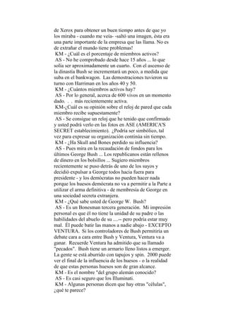de Xerox para obtener un buen tiempo antes de que yo
los miraba - cuando me veía- -saltó una imagen, ésta era
una parte importante de la empresa que las llama. No es
de extrañar el mundo tiene problemas!
KM - ¿Cuál es el porcentaje de miembros activos?
AS - No he comprobado desde hace 15 años ... lo que
solía ser aproximadamente un cuarto. Con el ascenso de
la dinastía Bush se incrementará un poco, a medida que
suba en el bankwagon. Las demostraciones tuvieron su
turno con Harriman en los años 40 y 50.
KM - ¿Cuántos miembros activos hay?
AS - Por lo general, acerca de 600 vivos en un momento
dado. . . más recientemente activa.
KM-¿Cuál es su opinión sobre el reloj de pared que cada
miembro recibe supuestamente?
AS - Se consigue un reloj que he tenido que confirmado
y usted podrá verlo en las fotos en ASE (AMERICA'S
SECRET establecimiento). ¿Podría ser simbólico, tal
vez para expresar su organización continúa sin tiempo.
KM - ¿Ha Skull and Bones perdido su influencia?
AS - Pues mira en la recaudación de fondos para los
últimos George Bush ... Los republicanos están rellenos
de dinero en los bolsillos ... Sugiero miembros
recientemente se puso detrás de uno de los suyos y
decidió expulsar a George todos hacia fuera para
presidente - y los demócratas no pueden hacer nada
porque los huesos demócrata no va a permitir a la Parte a
utilizar el arma definitiva - de membresía de George en
una sociedad secreta extranjera.
KM - ¿Qué sabe usted de George W. Bush?
AS - Es un Bonesman tercera generación. Mi impresión
personal es que él no tiene la unidad de su padre o las
habilidades del abuelo de su ....-- pero podría estar muy
mal. Él puede batir las manos a nadie abajo - EXCEPTO
VENTURA. Si los controladores de Bush permitiría un
debate cara a cara entre Bush y Ventura, Ventura va a
ganar. Recuerde Ventura ha admitido que su llamado
"pecados". Bush tiene un armario lleno listos a emerger.
La gente se está aburrido con tapujos y spin. 2000 puede
ver el final de la influencia de los huesos - o la realidad
de que estas personas huesos son de gran alcance.
KM - Es el nombre "del grupo alemán conocido?
AS - Es casi seguro que los Illuminati.
KM - Algunas personas dicen que hay otras "células",
¿qué te parece?
 
