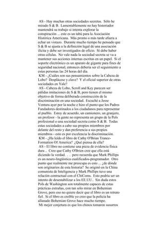 AS - Hay muchas otras sociedades secretas. Sólo he
mirado S & B. Lamentablemente no hay historiador
mantendrá su trabajo si intenta explorar la
conspiración ... este es un tabú para la Asociación
Histórica Americana. Más pronto o más tarde afuera a
echar un vistazo. Durante mucho tiempo he pensado que
S & B se ajusta a la definición legal de una asociación
ilícita y debe ser investigados de oficio. Sí debe haber
otras células. No vale nada la sociedad secreta se va a
mantener sus acciones internas escritas en un papel. Si el
soporte electrónico es un aparato de gigante para fines de
seguridad nacional; entonces debería ser el seguimiento a
estas personas las 24 horas del día.
KM - ¿Cuáles son sus pensamientos sobre la Cabeza de
Lobo? Desplácese y clave? Y el oficial superior de otras
sociedades en Yale?
AS - Cabeza de Lobo, Scroll and Key parecen ser
pálidas imitaciones de S & B, pero tienen el mismo
objetivo de forma deliberada construcción de la
discriminación en una sociedad. Escuché a Jesse
Ventura ayer por la noche e hizo el punto que los Padres
Fundadores destinados a los ciudadanos para representar
al pueblo. Estoy de acuerdo, un camionero, un granjero,
un profesor - la gente no representa un grupo de la Pols
profesional o una sociedad secreta como S & B. Todas
estas sociedades a cabo sus propios miembros por
delante del resto y dan preferencia a sus propios
miembros - esto es por excelencia la discriminación.
KM - ¿Ha leído el libro de Cathy O'Brian Trance-
Formation Of America? ¿Qué piensa de ella?
AS - El libro no contiene una pieza de evidencia física
dura .. Creo que Cathy O'Brien cree que ella está
diciendo la verdad. . . pero recuerda que Mark Phillips
es un neuro-lingüística cualificados-programador. Otro
punto que realmente me preocupa es esto ... ¿de dónde
son originarios de esta historia? Se originó en la China
comunista de Inteligencia y Mark Phillips tuvo una
relación contractual con el ChiComs. Esto podría ser un
intento de desestabilizar a los EE.UU.. Sin duda estos
Pols de Washington son totalmente capaces de estas
prácticas extrañas, con tan sólo mirar en Bohemian
Grove, pero eso no quiere decir que el libro es un retrato
fiel. Si el libro es creíble yo creo que la policía ha
allanado Bohemian Grove hace mucho tiempo.
Mi mejor conjetura es que los chinos tomaron susurros
 
