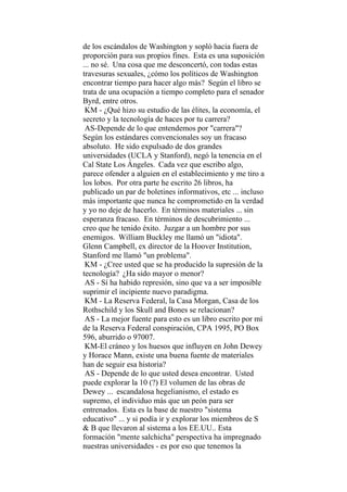 de los escándalos de Washington y sopló hacia fuera de
proporción para sus propios fines. Esta es una suposición
... no sé. Una cosa que me desconcertó, con todas estas
travesuras sexuales, ¿cómo los políticos de Washington
encontrar tiempo para hacer algo más? Según el libro se
trata de una ocupación a tiempo completo para el senador
Byrd, entre otros.
KM - ¿Qué hizo su estudio de las élites, la economía, el
secreto y la tecnología de haces por tu carrera?
AS-Depende de lo que entendemos por "carrera"?
Según los estándares convencionales soy un fracaso
absoluto. He sido expulsado de dos grandes
universidades (UCLA y Stanford), negó la tenencia en el
Cal State Los Ángeles. Cada vez que escribo algo,
parece ofender a alguien en el establecimiento y me tiro a
los lobos. Por otra parte he escrito 26 libros, ha
publicado un par de boletines informativos, etc ... incluso
más importante que nunca he comprometido en la verdad
y yo no deje de hacerlo. En términos materiales ... sin
esperanza fracaso. En términos de descubrimiento ...
creo que he tenido éxito. Juzgar a un hombre por sus
enemigos. William Buckley me llamó un "idiota".
Glenn Campbell, ex director de la Hoover Institution,
Stanford me llamó "un problema".
KM - ¿Cree usted que se ha producido la supresión de la
tecnología? ¿Ha sido mayor o menor?
AS - Sí ha habido represión, sino que va a ser imposible
suprimir el incipiente nuevo paradigma.
KM - La Reserva Federal, la Casa Morgan, Casa de los
Rothschild y los Skull and Bones se relacionan?
AS - La mejor fuente para esto es un libro escrito por mí
de la Reserva Federal conspiración, CPA 1995, PO Box
596, aburrido o 97007.
KM-El cráneo y los huesos que influyen en John Dewey
y Horace Mann, existe una buena fuente de materiales
han de seguir esa historia?
AS - Depende de lo que usted desea encontrar. Usted
puede explorar la 10 (?) El volumen de las obras de
Dewey ... escandalosa hegelianismo, el estado es
supremo, el individuo más que un peón para ser
entrenados. Esta es la base de nuestro "sistema
educativo" ... y si podía ir y explorar los miembros de S
& B que llevaron al sistema a los EE.UU.. Esta
formación "mente salchicha" perspectiva ha impregnado
nuestras universidades - es por eso que tenemos la
 