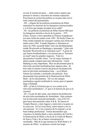 revisar el sistema de pares ... todos somos supone que
piensan lo mismo y encontrar las mismas respuestas.
Esta basura la corrección política es un paso más con el
total control del pensamiento.
AH - ¿Alguno de las políticas económicas de Hitler
amenazan los intereses de los banqueros internacionales,
y si lo hizo que juegan un papel en su caída?
AS - las políticas económicas de Hitler fueron OK'd por
los banqueros derecha a través de la guerra ... ITT,
Chase, Texaco y otros operaban en Francia ocupada por
los nazis fecha tan tardía como 1945. De hecho Chase en
París estaba tratando de conseguir cuentas nazi fecha tan
tardía como 1944. Cuando llegamos a Alemania en
mayo de 1945, recuerdo haber visto una (bombardeada)
tienda Woolworth en Hamburgo y pensando: "¿Qué está
haciendo Woolworth en la Alemania nazi?" A pesar de
que fueron bombardeados y sin cáscara que es "business
as usual" para los grandes negocios. Trate los
documentos Custodio Alien. Ver mi mejor enemigo el
dinero puede comprar para más información. Union
Banking es muy importante. Hice un documental para la
televisión nacional neerlandesa hace algunos años. Se
hizo todo el camino a través del proceso de producción
para la televisión neerlandesa Guía ... en el último
minuto fue retirado y sustituido otra película. Este
documental tiene pruebas de la financiación de Hitler
Bush - de los documentos. Tal vez mis amigos
neerlandesa seguirá recibiendo lo vieron, pero el aparato
llega a Holanda.
KM - ¿Cuál es la historia que se va a contar en la
televisión neerlandesa? ¿Y qué es la historia de que es la
censura?
AS - Un par de años atrás, una empresa de producción
de televisión neerlandesa de Amsterdam - bajo contrato
con la televisión nacional neerlandés - vino a EE.UU.
para hacer documentales sobre S & B. Se fueron al
Templo Huesos y otros lugares y entrevistó a la gente en
la costa este. En la Costa Oeste, entrevistaron a mí ya
otra persona. Yo vi los extractos de la original y es un
buen trabajo profesional. Tenían documentos que
vinculan a la familia Bush y otros miembros de S & B a
la financiación de Hitler a través de la Unión de Bancos
de Nueva York y de su banco corresponsal en
neerlandés. Más de lo que tenemos en Wall Street y el
ascenso de Hitler. La primera versión fue luego
 