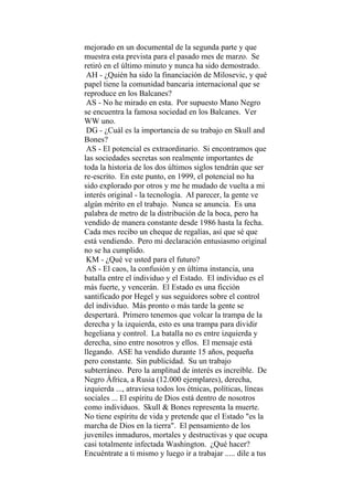 mejorado en un documental de la segunda parte y que
muestra esta prevista para el pasado mes de marzo. Se
retiró en el último minuto y nunca ha sido demostrado.
AH - ¿Quién ha sido la financiación de Milosevic, y qué
papel tiene la comunidad bancaria internacional que se
reproduce en los Balcanes?
AS - No he mirado en esta. Por supuesto Mano Negro
se encuentra la famosa sociedad en los Balcanes. Ver
WW uno.
DG - ¿Cuál es la importancia de su trabajo en Skull and
Bones?
AS - El potencial es extraordinario. Si encontramos que
las sociedades secretas son realmente importantes de
toda la historia de los dos últimos siglos tendrán que ser
re-escrito. En este punto, en 1999, el potencial no ha
sido explorado por otros y me he mudado de vuelta a mi
interés original - la tecnología. Al parecer, la gente ve
algún mérito en el trabajo. Nunca se anuncia. Es una
palabra de metro de la distribución de la boca, pero ha
vendido de manera constante desde 1986 hasta la fecha.
Cada mes recibo un cheque de regalías, así que sé que
está vendiendo. Pero mi declaración entusiasmo original
no se ha cumplido.
KM - ¿Qué ve usted para el futuro?
AS - El caos, la confusión y en última instancia, una
batalla entre el individuo y el Estado. El individuo es el
más fuerte, y vencerán. El Estado es una ficción
santificado por Hegel y sus seguidores sobre el control
del individuo. Más pronto o más tarde la gente se
despertará. Primero tenemos que volcar la trampa de la
derecha y la izquierda, esto es una trampa para dividir
hegeliana y control. La batalla no es entre izquierda y
derecha, sino entre nosotros y ellos. El mensaje está
llegando. ASE ha vendido durante 15 años, pequeña
pero constante. Sin publicidad. Su un trabajo
subterráneo. Pero la amplitud de interés es increíble. De
Negro África, a Rusia (12.000 ejemplares), derecha,
izquierda ..., atraviesa todos los étnicas, políticas, líneas
sociales ... El espíritu de Dios está dentro de nosotros
como individuos. Skull & Bones representa la muerte.
No tiene espíritu de vida y pretende que el Estado "es la
marcha de Dios en la tierra". El pensamiento de los
juveniles inmaduros, mortales y destructivas y que ocupa
casi totalmente infectada Washington. ¿Qué hacer?
Encuéntrate a ti mismo y luego ir a trabajar ..... dile a tus
 