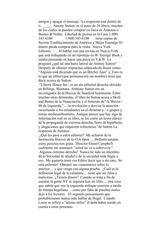 amigos y apagar el mensaje. La respuesta está dentro de
ti. _____ Antony Sutton, es el autor de 26 libros, muchos
de los cuales se pueden comprar en línea en Amazon o
Barnes & Noble. Libertad de prensa en la Casa 1-800-
343-6180 1-800-343-6180 tiene copias de
Secreto Establecimiento de América y Mejor Enemigo El
dinero puede comprar para la venta. Nueva York
Editores. . . Al hablar con una revista en Nueva York
que está trabajando en un reportaje en W 'George' Bush y
estaba pensando en hacer una pieza en S & B. Le
pregunté ¿qué tal una barra lateral de Antony Sutton?
Después de obtener respuestas salpicada de frases como:
"Alguien está diciendo que es un Bircher Juan" y; Esto es
lo que un editor (que permanecerá sin nombre) tenía que
decir acerca de Sutton:
"Liberty House fue / es un ala editorial derecho ubicado
en Billings, Montana. Anthony Sutton era un
investigador de la Hoover de Stanford Institución. Entre
muchas otras demandas, el libro de Sutton acusa a Skull
and Bones de la financiación y el fomento de" la Maxist /
60 de Izquierda ".... la revolución y desviar la atención
recurriendo a los estudiantes en el desarme y / o grupos y
temas medioambientales. Aunque parece que hay algo de
información real en su libro, se lee como un texto clásico
de la propaganda de extrema derecha, lleno de hipérboles
y alegaciones que requieren referencias "de Sutton La
respuesta de Antonio:
¿Qué les pasa a estos editores? Me echaron de la
Institución Hoover de la CIA tipos .... Definitivamente
estoy persona non grata. Director Glenn Campbell
realmente me amenazó: "usted no va a sobrevivir."
Algunos extremo derecho! Nunca he sido un miembro
de la Sociedad de abedul o de la sociedad toda llegar a
eso. Me gustaría tener esa Editor decir que a mi cara. Se
está enfermo! Obtener sus comentarios sobre lo
anterior ... y que venga con alguna prueba. ¿Cuál es la
definición legal de la calumnia ... tiene que ser falsa y
maliciosa. ¿Tienen dinero? Cuando se trata a fin de
cuentas la gente NY ni siquiera leer mi libro ... otra cosa
que sabría que veo la izquierda enfoque correcto a modo
de trampa hegeliana ... como por falta de pruebas malos
dejo a los lectores . El segundo pensamiento que
probablemente nunca oído hablar de Hegel. Cuando
Lenin se refirió a "idiotas útiles" él debe haber tenido en
cuenta a estas personas.
 