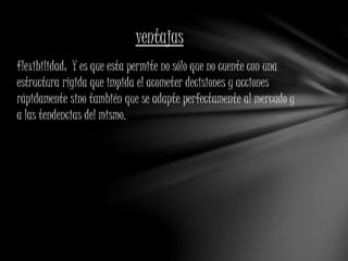 ventajas 
flexibilidad: Y es que esta permite no sólo que no cuente con una 
estructura rígida que impida el acometer decisiones y acciones 
rápidamente sino también que se adapte perfectamente al mercado y 
a las tendencias del mismo. 
 