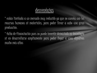 desventajas 
* están limitada a un mercado muy reducido ya que no cuenta con los 
recursos humanos ni materiales, para poder llevar a cabo una gran 
producción. 
* falta de financiación pues no puede invertir demasiado en tecnología 
ni en desarrollarse ampliamente para poder llegar a unos objetivos 
mucho más altos 
 