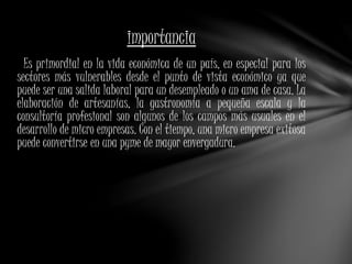 importancia 
Es primordial en la vida económica de un país, en especial para los 
sectores más vulnerables desde el punto de vista económico ya que 
puede ser una salida laboral para un desempleado o un ama de casa. La 
elaboración de artesanías, la gastronomía a pequeña escala y la 
consultoría profesional son algunos de los campos más usuales en el 
desarrollo de micro empresas. Con el tiempo, una micro empresa exitosa 
puede convertirse en una pyme de mayor envergadura. 
 