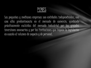 PYMES 
Las pequeñas y medianas empresas son entidades independientes, con 
una alta predominancia en el mercado de comercio, quedando 
prácticamente excluidas del mercado industrial por las grandes 
inversiones necesarias y por las limitaciones que impone la legislación 
en cuanto al volumen de negocio y de personal. 
 